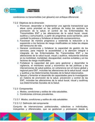 condiciones no transmisibles (ver glosario) con enfoque diferencial.
7.2.2 Objetivos de la dimensión
a. Promover, desarrollar e implementar una agenda transectorial que
eleve como prioridad en las políticas de todos los sectores la
promoción de la salud, el control de las Enfermedades No
Transmisibles ENT y las alteraciones de la salud bucal, visual,
auditiva y comunicativa, a partir de programas socio-sanitarios, para
combatir la pobreza y fortalecer el desarrollo socioeconómico.
b. Favorecer de manera progresiva y sostenida la reducción a la
exposición a los factores de riesgo modificables en todas las etapas
del transcurso de vida.
c. Generar condiciones y fortalecer la capacidad de gestión de los
servicios, para mejorar la accesibilidad y la atención integral e
integrada de las Enfermedades No Transmisibles ENT y las
alteraciones de la salud bucal, visual y auditiva, reduciendo brechas
en la morbilidad, mortalidad, discapacidad, eventos evitables y en los
factores de riesgo modificables.
d. Fortalecer la capacidad del país para gestionar y desarrollar la
vigilancia, el monitoreo social y económico de las políticas y las
intervenciones de salud pública, en coherencia con el marco global y
regional para ENT, incluidas las alteraciones de la salud bucal, visual
y auditiva y los Determinantes Sociales de la Salud relacionados.
e. Apoyar y fomentar el desarrollo de capacidades para la investigación
en materia de promoción de la salud, prevención y control de las
ENT, incluidas las alteraciones de la salud bucal, visual y auditivay
sus Determinantes Sociales de la Salud.
7.2.3 Componentes
a. Modos, condiciones y estilos de vida saludables.
b. Condiciones crónicas prevalentes.
7.2.3.1 Modos, condiciones y estilos de vida saludables
7.2.3.1.2 Definición del componente
Conjunto de intervenciones poblacionales, colectivas e individuales,
incluyentes y diferenciales, que se gestionan y promueven desde lo
 