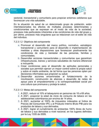 sectorial, transectorial y comunitario para propiciar entornos cotidianos que
favorezcan una vida saludable.
En la situación de salud de un determinado grupo de población, están
interrelacionados los efectos de múltiples procesos determinantes y
condicionantes que se expresan en el modo de vida de la sociedad,
procesos más particulares inherentes a las condiciones de vida del grupo y,
por último, procesos más singulares que se relacionan con el estilo de vida
del individuo.
7.2.3.1.2 Objetivos del componente
a. Promover el desarrollo del marco político, normativo, estratégico
transectorial y comunitario para el desarrollo e implementación de
medidas y otras disposiciones que favorezcan positivamente las
condiciones de vida y bienestar de las personas, familias y
comunidades.
b. Desarrollar acciones transectoriales y comunitarias que garanticen
infraestructuras, bienes y servicios saludables de manera diferencial
e incluyente.
c. Crear condiciones para el desarrollo de aptitudes personales y
sociales que permitan ejercer un mayor control sobre la propia salud
y sobre el medio ambiente, de tal forma que las personas opten por
decisiones informadas que propicien su salud.
d. Desarrollar acciones encaminadas al fortalecimiento de la
movilización, construcción de alianzas y desarrollo de redes de
apoyo para el empoderamiento y la corresponsabilidad social por
una cultura que promueva y proteja la salud.
7.2.3.1.3 Metas del componente
1. A 2021, reducir al 10% el tabaquismo en personas de 18 a 69 años.
2. A 2021, posponer la edad de inicio de consumo de tabaco en los
adolescentes colombianos por encima de 14 años.
3. A 2021, aumentar el 100% de impuestos indexados al Índice de
Precios del Consumidor IPC y al Producto Interno Bruto PIB para los
productos de tabaco y sus derivados.
4. A 2021, lograr el cumplimiento de ambientes 100% libres de humo
de tabaco y sus derivados a nivel nacional, en los lugares definidos
por la Ley 1335 de 2009.
 