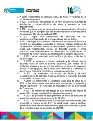 5. A 2021, incrementar el consumo diario de frutas y verduras en la
población en general.
6. A 2021, incrementar anualmente en un 10% el número de puntos de
distribución y comercialización de frutas y verduras a nivel
departamental.
7. A 2021, aumentar progresivamente los impuestos para los alimentos
y bebidas que no cumplan con las recomendaciones definidas por la
Organización Mundial de la Salud OMS.
8. A 2021, lograr una disminución del consumo de sal-
sodio/persona/día a partir de la línea de base que se defina.
9. A 2021, se logra incluir mínimo 300 minutos de actividad física a la
semana en actividades asociadas a: caminar, realizar prácticas de
senderismos, marchar, nadar recreativamente, practicar danza en
todas sus modalidades, montar en bicicleta, patinar, y otras
prácticas, que semanalmente se desarrollen en instituciones de
formación de niños y jóvenes en la totalidad del sistema educativo.
10. A 2021, se incrementa la actividad física global en población de
13 a 64 años.
11. A 2021, se aumenta el tiempo dedicado y la calidad para la
actividad física en todo el sistema educativo, con énfasis en la
población escolar y en la primera infancia, a través de procesos
lúdicos y pedagógicos, entre otros, que fomenten e incentiven el
movimiento, el deporte recreativo y la sana competencia.
12. A 2021, se incrementa por encima del 33,8% y el 5,6%
respectivamente la actividad física caminando o montando bicicleta
como medio de transporte.
13. A 2021, se implementa la estrategia Once para la salud en el
80% de las instituciones educativas con estudiantes de primaria y
básica secundaria (10 y 12 años), en articulación con las Secretarías
de Educación.
14. A 2021, se mantienen por debajo de 12% el consumo nocivo de
alcohol (de riesgo y perjudicial) en la población general.
15. A 2021, se pospone la edad promedio de inicio de consumo de
alcohol en adolescentes por encima de 14 años.
16. A 2021, se incrementa en un 20%prácticas de autocuidado para
prevención y manejo de las ENT, la salud bucal, visual y auditiva,
desde la primera infancia, en entornos y programas sociales, a partir
de la línea base que se identifique en el 2014.
 