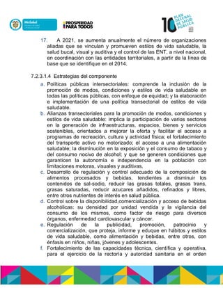 17. A 2021, se aumenta anualmente el número de organizaciones
aliadas que se vinculan y promueven estilos de vida saludable, la
salud bucal, visual y auditiva y el control de las ENT, a nivel nacional,
en coordinación con las entidades territoriales, a partir de la línea de
base que se identifique en el 2014.
7.2.3.1.4 Estrategias del componente
a. Políticas públicas intersectoriales: comprende la inclusión de la
promoción de modos, condiciones y estilos de vida saludable en
todas las políticas públicas, con enfoque de equidad; y la elaboración
e implementación de una política transectorial de estilos de vida
saludable.
b. Alianzas transectoriales para la promoción de modos, condiciones y
estilos de vida saludable: implica la participación de varios sectores
en la generación de infraestructuras, espacios, bienes y servicios
sostenibles, orientados a mejorar la oferta y facilitar el acceso a
programas de recreación, cultura y actividad física; el fortalecimiento
del transporte activo no motorizado; el acceso a una alimentación
saludable; la disminución en la exposición y el consumo de tabaco y
del consumo nocivo de alcohol; y que se generen condiciones que
garanticen la autonomía e independencia en la población con
limitaciones motoras, visuales y auditivas.
c. Desarrollo de regulación y control adecuado de la composición de
alimentos procesados y bebidas, tendientes a disminuir los
contenidos de sal-sodio, reducir las grasas totales, grasas trans,
grasas saturadas, reducir azucares añadidos, refinados y libres,
entre otros nutrientes de interés en salud pública.
d. Control sobre la disponibilidad,comercialización y acceso de bebidas
alcohólicas: su densidad por unidad vendida y la vigilancia del
consumo de los mismos, como factor de riesgo para diversos
órganos, enfermedad cardiovascular y cáncer.
e. Regulación de la publicidad, promoción, patrocinio y
comercialización, que proteja, informe y eduque en hábitos y estilos
de vida saludable, como alimentación y bebidas, entre otros, con
énfasis en niños, niñas, jóvenes y adolescentes.
f. Fortalecimiento de las capacidades técnica, científica y operativa,
para el ejercicio de la rectoría y autoridad sanitaria en el orden
 