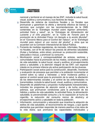 nacional y territorial en el manejo de las ENT, incluida la salud bucal,
visual, auditiva y comunicativa y sus factores de riesgo.
g. Desarrollo de sistema de incentivos fiscales y no fiscales que
promuevan y garanticen la oferta y demanda efectiva de bienes y
servicios que cumplan con las recomendaciones de la OMS
contenidas en la “Estrategia mundial sobre régimen alimentario,
actividad física y salud”, en la “Estrategia de Alimentación del
Lactante y el niño pequeño”, en la “Carta de Toronto para la
promoción de la Actividad Física: Un llamado a la acción Mundial”,
en el “Convenio Marco para el Control del Tabaco”, en la “Estrategia
mundial para reducir el uso nocivo del alcohol” y otros que se
acuerden con la Comisión Intersectorial de Salud Pública.
h. Fomento de medidas regulatorias, de mercado, informales, fiscales y
no fiscales, con el fin de reducir los precios de alimentos saludables
(frutas y hortalizas, entre otros), promover su producción sostenible,
adecuada e inocua, y promover su consumo.
i. Movilización social y corresponsabilidad de actores, sectores y
comunidades hacia la promoción de los modos, condiciones y estilos
de vida saludable; la salud bucal, visual y auditiva; el envejecimiento
activo y saludable; y la atención integral de las ENT; con especial
interés en la primera infancia yla activa participación de los jóvenes.
j. Participación social activa para la construcción, desarrollo, monitoreo
y evaluación de procesos que permitan a la población incrementar el
control sobre su salud y bienestar; y tener incidencia política y
ejercer el control social para la promoción de la salud, la afectación
de los determinantes sociales y el control de las enfermedades no
transmisibles, incluida la salud bucal, visual, auditiva y comunicativa.
k. Desarrollo de plataformas y proyectos multipropósito transectoriales,
incluidos los programas de atención social y de lucha contra la
pobreza, que promuevan condiciones para la promoción de los
hábitos y estilos de vida saludable, la actividad física, la alimentación
saludable, la prevencióndel consumo y la no exposición al humo de
cigarrillo, la reducción del consumo nocivo de alcohol,y el
envejecimiento activo y saludable en toda la población.
l. Información, comunicación y educación que incentive la adopción de
estilos de vida saludable, el reconocimiento de riesgos, y que aporte
elementos que permitan responder de manera asertiva a los retos de
la vida diaria; que promueva las capacidades individuales y
 