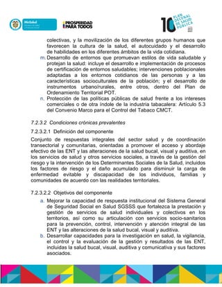 colectivas, y la movilización de los diferentes grupos humanos que
favorecen la cultura de la salud, el autocuidado y el desarrollo
de habilidades en los diferentes ámbitos de la vida cotidiana.
m. Desarrollo de entornos que promuevan estilos de vida saludable y
protejan la salud: incluye el desarrollo e implementación de procesos
de certificación de entornos saludables; intervenciones poblacionales
adaptadas a los entornos cotidianos de las personas y a las
características socioculturales de la población; y el desarrollo de
instrumentos urbano/rurales, entre otros, dentro del Plan de
Ordenamiento Territorial POT.
n. Protección de las políticas públicas de salud frente a los intereses
comerciales o de otra índole de la industria tabacalera: Artículo 5.3
del Convenio Marco para el Control del Tabaco CMCT.
7.2.3.2 Condiciones crónicas prevalentes
7.2.3.2.1 Definición del componente
Conjunto de respuestas integrales del sector salud y de coordinación
transectorial y comunitarias, orientadas a promover el acceso y abordaje
efectivo de las ENT y las alteraciones de la salud bucal, visual y auditiva, en
los servicios de salud y otros servicios sociales, a través de la gestión del
riesgo y la intervención de los Determinantes Sociales de la Salud, incluidos
los factores de riesgo y el daño acumulado para disminuir la carga de
enfermedad evitable y discapacidad de los individuos, familias y
comunidades de acuerdo con las realidades territoriales.
7.2.3.2.2 Objetivos del componente
a. Mejorar la capacidad de respuesta institucional del Sistema General
de Seguridad Social en Salud SGSSS que fortalezca la prestación y
gestión de servicios de salud individuales y colectivos en los
territorios, así como su articulación con servicios socio-sanitarios
para la prevención, control, intervención y atención integral de las
ENT y las alteraciones de la salud bucal, visual y auditiva.
b. Desarrollar capacidades para la investigación en salud, la vigilancia,
el control y la evaluación de la gestión y resultados de las ENT,
incluidas la salud bucal, visual, auditiva y comunicativa y sus factores
asociados.
 