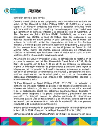 condición esencial para la vida.
Como la salud pública es un compromiso de la sociedad con su ideal de
salud, el Plan Decenal de Salud Pública PDSP, 2012-2021, es un pacto
social y un mandato ciudadano que define la actuación articulada entre
actores y sectores públicos, privados y comunitarios para crear condiciones
que garanticen el bienestar integral y la calidad de vida en Colombia. El
Plan Decenal de Salud Pública PDSP, 2012-2021, es la carta de
navegación que plantea la línea de trabajo para dar respuesta a los
desafíos actuales en salud pública y para consolidar, en el marco del
sistema de protección social, las capacidades técnicas en los ámbitos
nacional y territorial para la planeación, ejecución, seguimiento y evaluación
de las intervenciones, de acuerdo con los Objetivos de Desarrollo del
Milenio (ONU, 2000); así mismo, plantea estrategias de intervención
colectiva e individual, que involucran tanto al sector salud como a otros
sectores, dentro y fuera de los servicios de salud.
Al Ministerio de Salud y Protección Social le corresponde la rectoría en el
proceso de construcción del Plan Decenal de Salud Pública PDSP, 2012-
2021, de acuerdo con la Ley 1438 de 2011; sin embargo, su ejecución
implica un liderazgo territorial de gobernadores y alcaldes, para lograr la
integración y el compromiso de todos los sectores y actores en su territorio,
con el fin de armonizar la concurrencia de recursos y obligaciones de otros
sectores relacionados con la salud pública, así como el desarrollo de
estrategias intersectoriales que impacten los determinantes sociales y
económicos de la salud.
El Plan Decenal de Salud Pública PDSP, 2012-2021, es indicativo y
contiene los principios rectores de política y las acciones fundamentales de
intervención del entorno, de los comportamientos, de los servicios de salud
y de la participación social; los gobiernos departamentales, distritales y
locales deben adaptarlo a su propia problemática y gestionarlo para su
ejecución. Es integral, porque se plantea partiendo de dimensiones
prioritarias para la vida de toda persona; y es dinámico, porque deberá ser
reorientado permanentemente a partir de la evaluación de sus propios
resultados y de los cambios ocurridos en el
entorno social enmarcado en el proceso de planeación territorial definido en
la Ley 152 de 1994 (Congreso de la República de Colombia, 1994).
El Plan Decenal de Salud Pública PDSP, 2012-2021, se construye con base
 