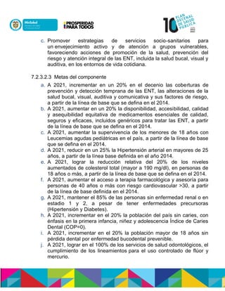 c. Promover estrategias de servicios socio-sanitarios para
un envejecimiento activo y de atención a grupos vulnerables,
favoreciendo acciones de promoción de la salud, prevención del
riesgo y atención integral de las ENT, incluida la salud bucal, visual y
auditiva, en los entornos de vida cotidiana.
7.2.3.2.3 Metas del componente
a. A 2021, incrementar en un 20% en el decenio las coberturas de
prevención y detección temprana de las ENT, las alteraciones de la
salud bucal, visual, auditiva y comunicativa y sus factores de riesgo,
a partir de la línea de base que se defina en el 2014.
b. A 2021, aumentar en un 20% la disponibilidad, accesibilidad, calidad
y asequibilidad equitativa de medicamentos esenciales de calidad,
seguros y eficaces, incluidos genéricos para tratar las ENT, a partir
de la línea de base que se defina en el 2014.
c. A 2021, aumentar la supervivencia de los menores de 18 años con
Leucemias agudas pediátricas en el país, a partir de la línea de base
que se defina en el 2014.
d. A 2021, reducir en un 25% la Hipertensión arterial en mayores de 25
años, a partir de la línea base definida en el año 2014.
e. A 2021, lograr la reducción relativa del 20% de los niveles
aumentados de colesterol total (mayor a 190 mg/dl), en personas de
18 años o más, a partir de la línea de base que se defina en el 2014.
f. A 2021, aumentar el acceso a terapia farmacológica y asesoría para
personas de 40 años o más con riesgo cardiovascular >30, a partir
de la línea de base definida en el 2014.
g. A 2021, mantener el 85% de las personas sin enfermedad renal o en
estadio 1 y 2, a pesar de tener enfermedades precursoras
(Hipertensión y Diabetes).
h. A 2021, incrementar en el 20% la población del país sin caries, con
énfasis en la primera infancia, niñez y adolescencia Índice de Caries
Dental (COP=0).
i. A 2021, incrementar en el 20% la población mayor de 18 años sin
pérdida dental por enfermedad bucodental prevenible.
j. A 2021, lograr en el 100% de los servicios de salud odontológicos, el
cumplimiento de los lineamientos para el uso controlado de flúor y
mercurio.
 