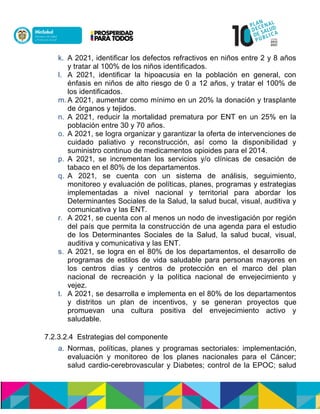 k. A 2021, identificar los defectos refractivos en niños entre 2 y 8 años
y tratar al 100% de los niños identificados.
l. A 2021, identificar la hipoacusia en la población en general, con
énfasis en niños de alto riesgo de 0 a 12 años, y tratar el 100% de
los identificados.
m. A 2021, aumentar como mínimo en un 20% la donación y trasplante
de órganos y tejidos.
n. A 2021, reducir la mortalidad prematura por ENT en un 25% en la
población entre 30 y 70 años.
o. A 2021, se logra organizar y garantizar la oferta de intervenciones de
cuidado paliativo y reconstrucción, así como la disponibilidad y
suministro continuo de medicamentos opioides para el 2014.
p. A 2021, se incrementan los servicios y/o clínicas de cesación de
tabaco en el 80% de los departamentos.
q. A 2021, se cuenta con un sistema de análisis, seguimiento,
monitoreo y evaluación de políticas, planes, programas y estrategias
implementadas a nivel nacional y territorial para abordar los
Determinantes Sociales de la Salud, la salud bucal, visual, auditiva y
comunicativa y las ENT.
r. A 2021, se cuenta con al menos un nodo de investigación por región
del país que permita la construcción de una agenda para el estudio
de los Determinantes Sociales de la Salud, la salud bucal, visual,
auditiva y comunicativa y las ENT.
s. A 2021, se logra en el 80% de los departamentos, el desarrollo de
programas de estilos de vida saludable para personas mayores en
los centros días y centros de protección en el marco del plan
nacional de recreación y la política nacional de envejecimiento y
vejez.
t. A 2021, se desarrolla e implementa en el 80% de los departamentos
y distritos un plan de incentivos, y se generan proyectos que
promuevan una cultura positiva del envejecimiento activo y
saludable.
7.2.3.2.4 Estrategias del componente
a. Normas, políticas, planes y programas sectoriales: implementación,
evaluación y monitoreo de los planes nacionales para el Cáncer;
salud cardio-cerebrovascular y Diabetes; control de la EPOC; salud
 