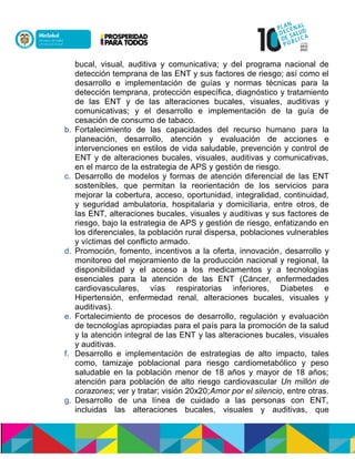 bucal, visual, auditiva y comunicativa; y del programa nacional de
detección temprana de las ENT y sus factores de riesgo; así como el
desarrollo e implementación de guías y normas técnicas para la
detección temprana, protección específica, diagnóstico y tratamiento
de las ENT y de las alteraciones bucales, visuales, auditivas y
comunicativas; y el desarrollo e implementación de la guía de
cesación de consumo de tabaco.
b. Fortalecimiento de las capacidades del recurso humano para la
planeación, desarrollo, atención y evaluación de acciones e
intervenciones en estilos de vida saludable, prevención y control de
ENT y de alteraciones bucales, visuales, auditivas y comunicativas,
en el marco de la estrategia de APS y gestión de riesgo.
c. Desarrollo de modelos y formas de atención diferencial de las ENT
sostenibles, que permitan la reorientación de los servicios para
mejorar la cobertura, acceso, oportunidad, integralidad, continuidad,
y seguridad ambulatoria, hospitalaria y domiciliaria, entre otros, de
las ENT, alteraciones bucales, visuales y auditivas y sus factores de
riesgo, bajo la estrategia de APS y gestión de riesgo, enfatizando en
los diferenciales, la población rural dispersa, poblaciones vulnerables
y víctimas del conflicto armado.
d. Promoción, fomento, incentivos a la oferta, innovación, desarrollo y
monitoreo del mejoramiento de la producción nacional y regional, la
disponibilidad y el acceso a los medicamentos y a tecnologías
esenciales para la atención de las ENT (Cáncer, enfermedades
cardiovasculares, vías respiratorias inferiores, Diabetes e
Hipertensión, enfermedad renal, alteraciones bucales, visuales y
auditivas).
e. Fortalecimiento de procesos de desarrollo, regulación y evaluación
de tecnologías apropiadas para el país para la promoción de la salud
y la atención integral de las ENT y las alteraciones bucales, visuales
y auditivas.
f. Desarrollo e implementación de estrategias de alto impacto, tales
como, tamizaje poblacional para riesgo cardiometabólico y peso
saludable en la población menor de 18 años y mayor de 18 años;
atención para población de alto riesgo cardiovascular Un millón de
corazones; ver y tratar; visión 20x20;Amor por el silencio, entre otras.
g. Desarrollo de una línea de cuidado a las personas con ENT,
incluidas las alteraciones bucales, visuales y auditivas, que
 