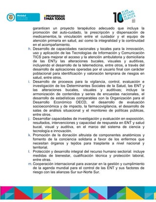 garanticen un proyecto terapéutico adecuado que incluya la
promoción del auto-cuidado, la prescripción y dispensación de
medicamentos, la vinculación entre el cuidador y el equipo de
atención primaria en salud, así como la integralidad y la continuidad
en el acompañamiento.
h. Desarrollo de capacidades nacionales y locales para la innovación,
uso y aplicación de las Tecnologías de Información y Comunicación
TICS para mejorar el acceso y la atención ambulatoria y domiciliaria
de las ENTy las alteraciones bucales, visuales y auditivas,
incluyendo el desarrollo de la telemedicina, entre otros, a través del
desarrollo de aplicaciones operadas por el usuario final con carácter
poblacional para identificación y valoración temprana de riesgos en
salud, entre otros.
i. Desarrollo de procesos para la vigilancia, control, evaluación e
investigación de los Determinantes Sociales de la Salud, las ENT y
las alteraciones bucales, visuales y auditivas; incluye la
armonización de contenidos y series de encuestas nacionales, el
desarrollo de estadísticas comparables con la Organización para el
Desarrollo Económico OECD, el desarrollo de evaluación
socioeconómica y de impacto, la farmacovigilancia, el desarrollo de
salas de análisis situacional y el monitoreo de políticas públicas,
entre otros.
j. Desarrollar capacidades de investigación y evaluación en exposición,
resultados, intervenciones y capacidad de respuesta en ENT y salud
bucal, visual y auditiva, en el marco del sistema de ciencia y
tecnología e innovación.
k. Promoción de la donación altruista de componentes anatómicos y
fomento de la conciencia solidaria a favor de los enfermos que
necesitan órganos y tejidos para trasplante a nivel nacional y
territorial.
l. Protección y desarrollo integral del recurso humano sectorial: incluye
medidas de bienestar, cualificación técnica y protección laboral,
entre otras.
m. Cooperación internacional para avanzar en la gestión y cumplimiento
de la agenda mundial para el control de las ENT y sus factores de
riesgo con las alianzas Sur sur-Norte Sur.
 