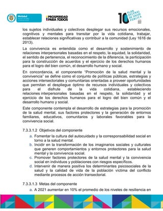 los sujetos individuales y colectivos desplegar sus recursos emocionales,
cognitivos y mentales para transitar por la vida cotidiana, trabajar,
establecer relaciones significativas y contribuir a la comunidad (Ley 1616 de
2013).
La convivencia es entendida como el desarrollo y sostenimiento de
relaciones interpersonales basadas en el respeto, la equidad, la solidaridad,
el sentido de pertenencia, el reconocimiento de la diferencia, la participación
para la construcción de acuerdos y el ejercicio de los derechos humanos
para el logro del bien común, el desarrollo humano y social.
En concordancia, el componente “Promoción de la salud mental y la
convivencia” se define como el conjunto de políticas públicas, estrategias y
acciones intersectoriales y comunitarias orientadas a proveer oportunidades
que permitan el despliegue óptimo de recursos individuales y colectivos
para el disfrute de la vida cotidiana, estableciendo
relaciones interpersonales basadas en el respeto, la solidaridad y el
ejercicio de los derechos humanos para el logro del bien común y el
desarrollo humano y social.
Este componente contempla el desarrollo de estrategias para la promoción
de la salud mental, sus factores protectores y la generación de entornos
familiares, educativos, comunitarios y laborales favorables para la
convivencia social.
7.3.3.1.2 Objetivos del componente
a. Fomentar la cultura del autocuidado y la corresponsabilidad social en
torno a la salud mental.
b. Incidir en la transformación de los imaginarios sociales y culturales
que generen comportamientos y entornos protectores para la salud
mental y la convivencia social.
c. Promover factores protectores de la salud mental y la convivencia
social en individuos y poblaciones con riesgos específicos.
d. Intervenir de manera positiva los determinantes psicosociales de la
salud y la calidad de vida de la población víctima del conflicto
mediante procesos de acción transectorial.
7.3.3.1.3 Metas del componente
a. A 2021 aumentar en 10% el promedio de los niveles de resiliencia en
 