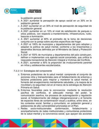 la población general.
b. A 2021 aumentar la percepción de apoyo social en un 30% en la
población general.
c. A 2021 aumentar en un 30% el nivel de percepción de seguridad de
la población general.
d. A 2021 aumentar en un 10% el nivel de satisfacción de parques o
sitios públicos, con respecto a mantenimiento, infraestructura, ruido,
basuras e iluminación.
e. A 2021 aumentar al 60% el promedio de la toma de decisiones
conjunta con la pareja sobre asuntos específicos del hogar.
f. A 2021 el 100% de municipios y departamentos del país adoptan y
adaptan la política de salud mental, conforme a los lineamientos y
desarrollos técnicos definidos por el Ministerio de Salud y Protección
Social.
g. A 2021 el 100% de municipios y departamentos del país construyen,
definen e implementan una agenda social concertada, que unifica la
respuesta transectorial de Atención Integral a Víctimas del Conflicto.
h. A 2021, aumentar a 50% la proporción de involucramiento parental
en niños y adolescentes escolarizados.
7.3.3.1.4 Estrategias del componente
a. Entornos protectores de la salud mental: comprende el conjunto de
acciones intra y transectoriales para el fortalecimiento de entornos y
factores protectores para mejorar y mantener la salud mental, el
fomento del envejecimiento mentalmente saludable, y la mejora de la
movilidad y la seguridad vial en el marco de la estrategia de Atención
Primaria en Salud.
b. Entornos favorables para la convivencia: mediante la resolución
pacífica de conflictos, el adecuado manejo del poder, la
comunicación asertiva, los procesos de autorregulación y regulación
social, el fortalecimiento del diálogo intergeneracional y el fomento
de espacios libres de contaminación visual y auditiva, entre otros, en
los contextos social, familiar y comunitario, en población general y
poblaciones de alta vulnerabilidad priorizadas en el Plan.
c. Redes socio-institucionales: conformación, fortalecimiento y
acompañamiento de redes institucionales y comunitarias protectoras
de la salud mental y la convivencia social, que apoyen las acciones
 