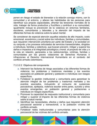 ponen en riesgo el estado de bienestar o la relación consigo mismo, con la
comunidad y el entorno, y alteran las habilidades de las personas para
identificar sus propias capacidades, afrontar las tensiones normales de la
vida, trabajar de forma productiva y fructífera y contribuir a su comunidad;
igualmente incluye la prevención de la violencia en entornos familiares,
escolares, comunitarios y laborales y la atención del impacto de las
diferentes formas de violencia sobre la salud mental.
Se consideran de especial atención aquellos estados de alto impacto, costo
emocional, económico y social sobre los individuos, familias y comunidades,
que requieren intervención prioritaria por parte del Estado y la sociedad en
su conjunto y los procesos articulados de servicios transectoriales, dirigidos
a individuos, familias y colectivos, que buscan prevenir, mitigar y superar los
daños e impactos a la integridad psicológica y moral, al proyecto de vida y a
la vida en relación, generados a los sobrevivientes, víctimas, familias y
comunidades por las graves violaciones de Derechos Humanos e
infracciones al Derecho Internacional Humanitario en el contexto del
conflicto armado colombiano.
7.3.3.2.2 Objetivos del componente
a. Intervenir los factores de riesgo asociados a las diferentes formas de
violencia; los problemas y trastornos mentales y los eventos
asociados en población general y población e individuos con riesgos
específicos.
b. Fortalecer la gestión institucional y comunitaria para garantizar la
atención integral de los problemas y trastornos mentales y los
eventos asociados, incluyendo el consumo de sustancias
psicoactivas, epilepsia, violencia escolar entre pares, suicidio y otros
eventos emergentes, en población general y poblaciones e
individuos en riesgos específicos.
c. Promover la capacidad de respuesta institucional y comunitaria para
mitigar y superar el impacto de las diferentes formas de violencia
sobre la salud mental.
d. Identificar las necesidades, efectos y daños que requieren atención
psicosocial sectorial y transectorial, a la población víctima del
conflicto armado.
e. Fortalecer redes institucionales y comunitarias para la atención
psicosocial de las víctimas del conflicto armado.
 