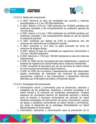 7.3.3.2.3 Metas del componente
a. A 2021 disminuir la tasa de mortalidad por suicidio y lesiones
autoinflingidas a 4,7 por 100.000 habitantes.
b. A 2021 reducir a 55 por 1.000 personas los AVISAS perdidos por
trastornos mentales y del comportamiento en población general de
15 a 65 años.
c. A 2021 reducir a 3,4 por 1.000 habitantes los AVISAS perdidos por
trastornos mentales y del comportamiento debido al uso de alcohol
en población general.
d. A 2021 mantener por debajo de 5,5% la prevalencia año del
consumo de marihuana en la población escolar.
e. A 2021 aumentar a 15,5 años la edad promedio de inicio de
consumo de drogas ilícitas.
f. A 2021 reducir la tasa de mortalidad por agresiones (homicidios) a
13,4 por 100.000 habitantes.
g. A 2021 disminuir a 175,6 por 100.000 habitantes la tasa de violencia
interpersonal.
h. A 2021 el 100% de los municipios del país implementan y operan el
Sistema de Vigilancia en Salud Pública de la Violencia Intrafamiliar.
i. A 2021 aumentar la frecuencia de uso de servicios en salud mental
en cinco puntos porcentuales según trastorno.
j. A 2021 el 100% de municipios y departamentos del país desarrollan
planes territoriales de reducción del consumo de sustancias
psicoactivas conforme a los lineamientos y desarrollos técnicos
definidos por el Ministerio de Salud y Protección Social.
7.3.3.2.4 Estrategias del componente
a. Participación social y comunitaria para la prevención, atención y
mitigación de los problemas, trastornos y eventos vinculados a la
salud mental y al consumo de sustancias psicoactivas. Propicia
espacios de vinculación efectiva de diferentes sectores y actores
para el impulso a procesos comunitarios de atención en salud
mediante estrategias de intervención de pares comunitarios, grupos
de apoyo y proyectos comunitarios en salud mental y convivencia,
así como el desarrollo de la estrategia Rehabilitación en Salud
Mental Basada en Comunidad.
b. Información, educación y comunicación para la prevención de la
 