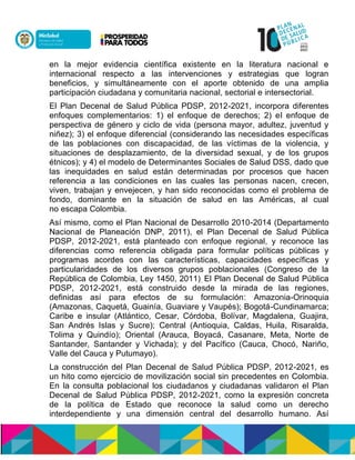 en la mejor evidencia científica existente en la literatura nacional e
internacional respecto a las intervenciones y estrategias que logran
beneficios, y simultáneamente con el aporte obtenido de una amplia
participación ciudadana y comunitaria nacional, sectorial e intersectorial.
El Plan Decenal de Salud Pública PDSP, 2012-2021, incorpora diferentes
enfoques complementarios: 1) el enfoque de derechos; 2) el enfoque de
perspectiva de género y ciclo de vida (persona mayor, adultez, juventud y
niñez); 3) el enfoque diferencial (considerando las necesidades específicas
de las poblaciones con discapacidad, de las víctimas de la violencia, y
situaciones de desplazamiento, de la diversidad sexual, y de los grupos
étnicos); y 4) el modelo de Determinantes Sociales de Salud DSS, dado que
las inequidades en salud están determinadas por procesos que hacen
referencia a las condiciones en las cuales las personas nacen, crecen,
viven, trabajan y envejecen, y han sido reconocidas como el problema de
fondo, dominante en la situación de salud en las Américas, al cual
no escapa Colombia.
Así mismo, como el Plan Nacional de Desarrollo 2010-2014 (Departamento
Nacional de Planeación DNP, 2011), el Plan Decenal de Salud Pública
PDSP, 2012-2021, está planteado con enfoque regional, y reconoce las
diferencias como referencia obligada para formular políticas públicas y
programas acordes con las características, capacidades específicas y
particularidades de los diversos grupos poblacionales (Congreso de la
República de Colombia, Ley 1450, 2011). El Plan Decenal de Salud Pública
PDSP, 2012-2021, está construido desde la mirada de las regiones,
definidas así para efectos de su formulación: Amazonia-Orinoquia
(Amazonas, Caquetá, Guainía, Guaviare y Vaupés); Bogotá-Cundinamarca;
Caribe e insular (Atlántico, Cesar, Córdoba, Bolívar, Magdalena, Guajira,
San Andrés Islas y Sucre); Central (Antioquia, Caldas, Huila, Risaralda,
Tolima y Quindío); Oriental (Arauca, Boyacá, Casanare, Meta, Norte de
Santander, Santander y Vichada); y del Pacífico (Cauca, Chocó, Nariño,
Valle del Cauca y Putumayo).
La construcción del Plan Decenal de Salud Pública PDSP, 2012-2021, es
un hito como ejercicio de movilización social sin precedentes en Colombia.
En la consulta poblacional los ciudadanos y ciudadanas validaron el Plan
Decenal de Salud Pública PDSP, 2012-2021, como la expresión concreta
de la política de Estado que reconoce la salud como un derecho
interdependiente y una dimensión central del desarrollo humano. Así
 