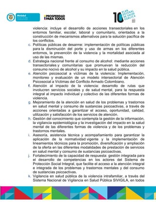 violencia: incluye el desarrollo de acciones transectoriales en los
entornos familiar, escolar, laboral y comunitario, orientados a la
construcción de mecanismos alternativos para la solución pacífica de
los conflictos.
c. Políticas públicas de desarme: implementación de políticas públicas
para la disminución del porte y uso de armas en los diferentes
entornos, la prevención de la violencia y la mortalidad asociada al
uso de las mismas.
d. Estrategia nacional frente al consumo de alcohol: mediante acciones
transectoriales y comunitarias que promuevan la reducción del
consumo nocivo de alcohol y su impacto en la salud pública.
e. Atención psicosocial a víctimas de la violencia: Implementación,
monitoreo y evaluación de un modelo intersectorial de Atención
Psicosocial a Víctimas del Conflicto Armado Colombiano.
f. Atención al impacto de la violencia: desarrollo de rutas que
involucren servicios sociales y de salud mental, para la respuesta
integral al impacto individual y colectivo de las diferentes formas de
violencia.
g. Mejoramiento de la atención en salud de los problemas y trastornos
en salud mental y consumo de sustancias psicoactivas, a través de
acciones orientadas a garantizar el acceso, oportunidad, calidad,
utilización y satisfacción de los servicios de atención.
h. Gestión del conocimiento que contempla la gestión de la información,
la vigilancia epidemiológica y la investigación del impacto en la salud
mental de las diferentes formas de violencia y de los problemas y
trastornos mentales.
i. Asesoría, asistencia técnica y acompañamiento para garantizar la
aplicación de la normatividad vigente y la implementación de
lineamientos técnicos para la promoción, diversificación y ampliación
de la oferta en las diferentes modalidades de prestación de servicios
en salud mental y consumo de sustancias psicoactivas.
j. Fortalecimiento de la capacidad de respuesta: gestión integrada para
el desarrollo de competencias en los actores del Sistema de
Protección Social Integral, que facilite el acceso a la atención integral
e integrada de los problemas y trastornos mentales y del consumo
de sustancias psicoactivas.
k. Vigilancia en salud pública de la violencia intrafamiliar, a través del
Sistema Nacional de Vigilancia en Salud Pública SIVIGILA, en todos
 