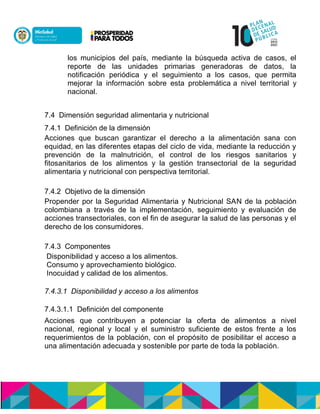 los municipios del país, mediante la búsqueda activa de casos, el
reporte de las unidades primarias generadoras de datos, la
notificación periódica y el seguimiento a los casos, que permita
mejorar la información sobre esta problemática a nivel territorial y
nacional.
7.4 Dimensión seguridad alimentaria y nutricional
7.4.1 Definición de la dimensión
Acciones que buscan garantizar el derecho a la alimentación sana con
equidad, en las diferentes etapas del ciclo de vida, mediante la reducción y
prevención de la malnutrición, el control de los riesgos sanitarios y
fitosanitarios de los alimentos y la gestión transectorial de la seguridad
alimentaria y nutricional con perspectiva territorial.
7.4.2 Objetivo de la dimensión
Propender por la Seguridad Alimentaria y Nutricional SAN de la población
colombiana a través de la implementación, seguimiento y evaluación de
acciones transectoriales, con el fin de asegurar la salud de las personas y el
derecho de los consumidores.
7.4.3 Componentes
Disponibilidad y acceso a los alimentos.
Consumo y aprovechamiento biológico.
Inocuidad y calidad de los alimentos.
7.4.3.1 Disponibilidad y acceso a los alimentos
7.4.3.1.1 Definición del componente
Acciones que contribuyen a potenciar la oferta de alimentos a nivel
nacional, regional y local y el suministro suficiente de estos frente a los
requerimientos de la población, con el propósito de posibilitar el acceso a
una alimentación adecuada y sostenible por parte de toda la población.
 