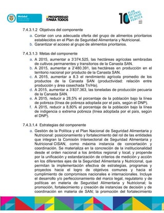 7.4.3.1.2 Objetivos del componente
a. Contar con una adecuada oferta del grupo de alimentos prioritarios
establecidos en el Plan de Seguridad Alimentaria y Nutricional.
b. Garantizar el acceso al grupo de alimentos prioritarios.
7.4.3.1.3 Metas del componente
a. A 2015, aumentar a 3’374.525, las hectáreas agrícolas sembradas
de cultivos permanentes y transitorios de la Canasta SAN.
b. A 2015, aumentar a 2’480.391, las hectáreas en producción en el
territorio nacional por producto de la Canasta SAN.
c. A 2015, aumentar a 8.3 el rendimiento agrícola promedio de los
productos de la Canasta SAN (productividad: relación entre
producción y área cosechada Tn/Ha).
d. A 2015, aumentar a 3’837.363, las toneladas de producción pecuaria
de la Canasta SAN.
e. A 2015, reducir a 28,5% el porcentaje de la población bajo la línea
de pobreza (línea de pobreza adoptada por el país, según el DNP).
f. A 2015, reducir a 8,80% el porcentaje de la población bajo la línea
de indigencia o extrema pobreza (línea adoptada por el país, según
el DNP).
7.4.3.1.4 Estrategias del componente
a. Gestión de la Política y el Plan Nacional de Seguridad Alimentaria y
Nutricional: posicionamiento y fortalecimiento del rol de las entidades
que integran la Comisión Intersectorial de Seguridad Alimentaria y
Nutricional CISAN, como máxima instancia de concertación y
coordinación. Se materializa en la concreción de la institucionalidad
desde el orden nacional a los ámbitos regional y local, y propende
por la unificación y estandarización de criterios de medición y acción
en los diferentes ejes de la Seguridad Alimentaria y Nutricional, que
permitan la implementación efectiva de estrategias, programas y
proyectos hacia el logro de objetivos comunes y hacia el
cumplimiento de compromisos nacionales e internacionales. Incluye
el desarrollo y/o perfeccionamiento del marco legal, regulatorio y de
políticas en materia de Seguridad Alimentaria y Nutricional; la
promoción, fortalecimiento y creación de instancias de decisión y de
coordinación en materia de SAN; la promoción del fortalecimiento
 