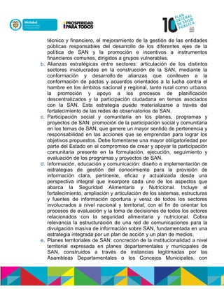 técnico y financiero, el mejoramiento de la gestión de las entidades
públicas responsables del desarrollo de los diferentes ejes de la
política de SAN y la promoción e incentivos a instrumentos
financieros comunes, dirigidos a grupos vulnerables.
b. Alianzas estratégicas entre sectores: articulación de los distintos
sectores involucrados en la construcción de la SAN, mediante la
conformación y desarrollo de alianzas que conlleven a la
conformación de pactos y acuerdos orientados a la lucha contra el
hambre en los ámbitos nacional y regional, tanto rural como urbano,
la promoción y apoyo a los procesos de planificación
descentralizados y la participación ciudadana en temas asociados
con la SAN. Esta estrategia puede materializarse a través del
fortalecimiento de las redes de observatorios de SAN.
c. Participación social y comunitaria en los planes, programas y
proyectos de SAN: promoción de la participación social y comunitaria
en los temas de SAN, que genere un mayor sentido de pertenencia y
responsabilidad en las acciones que se emprendan para lograr los
objetivos propuestos. Debe fomentarse una mayor obligatoriedad por
parte del Estado en el compromiso de crear y apoyar la participación
comunitaria presente en la formulación, ejecución, seguimiento y
evaluación de los programas y proyectos de SAN.
d. Información, educación y comunicación: diseño e implementación de
estrategias de gestión del conocimiento para la provisión de
información clara, pertinente, eficaz y actualizada desde una
perspectiva integral que incorpore cada uno de los aspectos que
abarca la Seguridad Alimentaria y Nutricional. Incluye el
fortalecimiento, ampliación y articulación de los sistemas, estructuras
y fuentes de información oportuna y veraz de todos los sectores
involucrados a nivel nacional y territorial, con el fin de orientar los
procesos de evaluación y la toma de decisiones de todos los actores
relacionados con la seguridad alimentaria y nutricional. Cobra
relevancia la estructuración de una red de comunicaciones para la
divulgación masiva de información sobre SAN, fundamentada en una
estrategia integrada por un plan de acción y un plan de medios.
e. Planes territoriales de SAN: concreción de la institucionalidad a nivel
territorial expresada en planes departamentales y municipales de
SAN, construidos a través de instancias legitimadas por las
Asambleas Departamentales o los Concejos Municipales, con
 