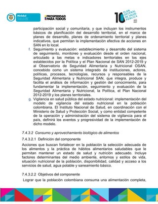 participación social y comunitaria, y que incluyan los instrumentos
básicos de planificación del desarrollo territorial, en el marco de
planes de desarrollo, planes de ordenamiento territorial y planes
indicativos, que permitan la implementación efectiva de acciones en
SAN en lo local.
f. Seguimiento y evaluación: establecimiento y desarrollo del sistema
de seguimiento, monitoreo y evaluación desde el orden nacional,
articulado a las metas e indicadores territoriales en los ejes
establecidos por la Política y el Plan Nacional de SAN 2012-2019 y
al Observatorio de Seguridad Alimentaria y Nutricional OSAN,
concebido como un sistema integrado de instituciones, actores,
políticas, procesos, tecnologías, recursos y responsables de la
Seguridad Alimentaria y Nutricional SAN, que integra, produce y
facilita el análisis de información y gestión del conocimiento, para
fundamentar la implementación, seguimiento y evaluación de la
Seguridad Alimentaria y Nutricional, la Política, el Plan Nacional
2012-2019 y los planes territoriales.
g. Vigilancia en salud pública del estado nutricional: implementación del
modelo de vigilancia del estado nutricional en la población
colombiana. El Instituto Nacional de Salud, en coordinación con el
Ministerio de Salud y Protección Social, y como entidad competente
de la operación y administración del sistema de vigilancia para el
país, definirá los eventos y progresividad de la implementación de
dicho modelo.
7.4.3.2 Consumo y aprovechamiento biológico de alimentos
7.4.3.2.1 Definición del componente
Acciones que buscan fortalecer en la población la selección adecuada de
los alimentos y la práctica de hábitos alimentarios saludables que le
permitan mantener un estado de salud y nutrición adecuado. Incluye
factores determinantes del medio ambiente, entornos y estilos de vida,
situación nutricional de la población, disponibilidad, calidad y acceso a los
servicios de salud, agua potable y saneamiento básico.
7.4.3.2.2 Objetivos del componente
Lograr que la población colombiana consuma una alimentación completa,
 
