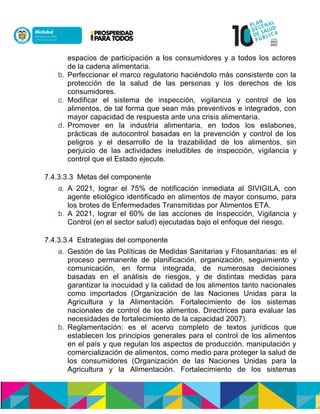 espacios de participación a los consumidores y a todos los actores
de la cadena alimentaria.
b. Perfeccionar el marco regulatorio haciéndolo más consistente con la
protección de la salud de las personas y los derechos de los
consumidores.
c. Modificar el sistema de inspección, vigilancia y control de los
alimentos, de tal forma que sean más preventivos e integrados, con
mayor capacidad de respuesta ante una crisis alimentaria.
d. Promover en la industria alimentaria, en todos los eslabones,
prácticas de autocontrol basadas en la prevención y control de los
peligros y el desarrollo de la trazabilidad de los alimentos, sin
perjuicio de las actividades ineludibles de inspección, vigilancia y
control que el Estado ejecute.
7.4.3.3.3 Metas del componente
a. A 2021, lograr el 75% de notificación inmediata al SIVIGILA, con
agente etiológico identificado en alimentos de mayor consumo, para
los brotes de Enfermedades Transmitidas por Alimentos ETA.
b. A 2021, lograr el 60% de las acciones de Inspección, Vigilancia y
Control (en el sector salud) ejecutadas bajo el enfoque del riesgo.
7.4.3.3.4 Estrategias del componente
a. Gestión de las Políticas de Medidas Sanitarias y Fitosanitarias: es el
proceso permanente de planificación, organización, seguimiento y
comunicación, en forma integrada, de numerosas decisiones
basadas en el análisis de riesgos, y de distintas medidas para
garantizar la inocuidad y la calidad de los alimentos tanto nacionales
como importados (Organización de las Naciones Unidas para la
Agricultura y la Alimentación. Fortalecimiento de los sistemas
nacionales de control de los alimentos. Directrices para evaluar las
necesidades de fortalecimiento de la capacidad 2007).
b. Reglamentación: es el acervo completo de textos jurídicos que
establecen los principios generales para el control de los alimentos
en el país y que regulan los aspectos de producción, manipulación y
comercialización de alimentos, como medio para proteger la salud de
los consumidores (Organización de las Naciones Unidas para la
Agricultura y la Alimentación. Fortalecimiento de los sistemas
 