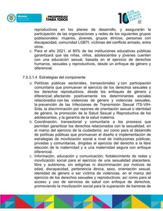 reproductivos en los planes de desarrollo, y asegurarán la
participación de las organizaciones y redes de los siguientes grupos
poblacionales: mujeres, jóvenes, grupos étnicos, personas con
discapacidad, comunidad LGBTI, víctimas del conflicto armado, entre
otros.
c. Para el año 2021, el 80% de las instituciones educativas públicas
garantizará que las niñas, niños, adolescentes y jóvenes cuenten
con una educación sexual, basada en el ejercicio de derechos
humanos, sexuales y reproductivos, desde un enfoque de género y
diferencial.
7.5.3.1.4 Estrategias del componente
a. Políticas públicas sectoriales, transectoriales yncon participación
comunitaria que promuevan el ejercicio de los derechos sexuales y
los derechos reproductivos, desde los enfoques de género y
diferencial;nafectando positivamente los determinantes sociales
relacionadosnconnlas violencias de género y violencias sexuales,
lanprevención de las Infecciones de Transmisión Sexual ITS-VIH-
Sida,nla discriminación por razones de orientación sexual o identidad
de género, la promoción de la Salud Sexual y Reproductiva de los
adolescentes, y la garantoa de la salud materna.
b. Coordinación, transectorial y comunitaria a los procesos que
permitan garantizar los derechos relacionados con la sexualidad, en
el marco del ejercicio de la ciudadanía; así como para el desarrollo
de políticas públicas que promuevan el diseño e implementación de
estrategias de movilización social a nivel de instituciones públicas,
privadas y comunitarias, dirigidas al ejercicio del derecho a la libre
elección de la maternidad y a una maternidad segura con enfoque
diferencial.
c. Información, educación y comunicación; fortalecimiento de redes y
movilización social para el ejercicio de una sexualidad placentera,
libre y autónoma, sin estigmas ni discriminación por motivos de
edad, discapacidad, pertenencia étnica, sexo, orientación sexual,
identidad de género o ser víctima de violencias, en el marco del
ejercicio de los derechos sexuales y reproductivos; así como para el
acceso y uso de servicios de salud con enfoque de derechos,
promoviendo la movilización social para la superación de barreras de
 