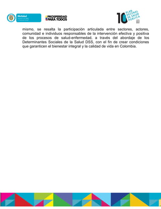 mismo, se resalta la participación articulada entre sectores, actores,
comunidad e individuos responsables de la intervención efectiva y positiva
de los procesos de salud-enfermedad, a través del abordaje de los
Determinantes Sociales de la Salud DSS, con el fin de crear condiciones
que garanticen el bienestar integral y la calidad de vida en Colombia.
 