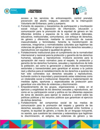 acceso a los servicios de anticoncepción, control prenatal,
prevención del aborto inseguro, atención de la Interrupción
Voluntaria del Embarazo, parto y puerperio.
d. Fomento de espacios y mecanismos de participación y movilización
social: incluye la disposición de información, educación y
comunicación para la promoción de la equidad de género en los
diferentes ámbitos y espacios de la vida cotidiana (laborales,
educativos, institucionales, comunitarios), con enfoque de derechos,
de género y diferencial, mediante la construcción de nuevas
masculinidades y feminidades; fomenta la transformación de
creencias, imaginarios y normatividades culturales que legitiman las
violencias de género y limitan el ejercicio de los derechos sexuales y
reproductivos con equidad e igualdad de género.
e. Fortalecimiento institucional para el cumplimiento de la normatividad
internacional y nacional para la protección y garantía de los derechos
humanos, sexuales y reproductivos: involucra acciones para la
apropiación del marco normativo para el respeto, la protección y
garantía de los derechos humanos, sexuales y reproductivos de toda
la población; así como la generación y desarrollo de mecanismos
sectoriales y transectoriales para garantizar el acceso a la justicia
real y efectiva para el restablecimiento de los derechos a quienes les
han sido vulnerados sus derechos sexuales y reproductivos,
luchando contra la impunidad y posicionando estas violaciones como
un intolerable social e institucional. Desarrollo e implementación de
medidas ágiles, oportunas y especializadas de protección para
garantizar una vida libre de violencias y discriminación.
f. Empoderamiento de los grupos, organizaciones y redes en el
ejercicio y exigibilidad de los derechos sexuales y reproductivos, así
como en su participación social y política en los diferentes espacios
de toma de decisión,npara ejercer la veeduría y control sobre las
políticas públicas y los recursos públicos que garanticen el ejercicio
de dichos derechos.
g. Fortalecimiento del compromiso social de los medios de
comunicación para la promoción del respeto y garantía de los
derechos sexuales y reproductivos, la igualdad entre hombres y
mujeres, la equidad de género, a través de un lenguaje incluyente,
no sexista, que cuestione las creencias y estereotipos que legitiman
la discriminación, el estigma, las violencias de género y las
 