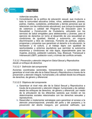 violencias sexuales.
h. Consolidación de la política de educación sexual, que involucre a
toda la comunidad educativa (niñas, niños, adolescentes, jóvenes,
padres, madres, cuidadores, profesorado y demás personas que se
relacionan con las instituciones educativas), que incluya la expansión
de cobertura y calidad del Programa de Educación para la
Sexualidad y Construcción de Ciudadanía, articulado con los
servicios de salud amigables para adolescentes y jóvenes, para el
ejercicio de derechos en torno al desarrollo de una sexualidad en
condiciones de igualdad, libertad y autonomía, sin ninguna
discriminación y libre de violencias. Fomento de políticas, planes,
programas y proyectos que garanticen el derecho a la educación, la
recreación y la cultura, y al trabajo digno con igualdad de
oportunidades y entornos equitativos que permitan la autonomía
económica y condiciones de vida digna, especialmente para las
mujeres, jóvenes, población Lesbiana, Gay, Bisexual, Transexual e
Intersexual LGBTI, población rural y víctimas del conflicto armado.
7.5.3.2 Prevención y atención integral en Salud Sexual y Reproductiva
desde un enfoque de derechos
7.5.3.2.1 Definición del componente
Acciones coordinadas sectoriales, transectoriales y comunitarias para
garantizar el nivel más alto de la Salud Sexual y Reproductiva a través de la
prevención y atención integral, humanizada y de calidad desde los enfoques
de derechos, de género y diferencial.
7.5.3.2.2 Objetivos del componente
a. Garantizar el nivel más alto de la Salud Sexual y Reproductiva a
través de la prevención y atención integral, humanizada y de calidad,
desde los enfoques de derechos, de género y diferencial, por medio
de la articulación de los diferentes sectores que inciden en los
determinantes sociales relacionados con los derechos sexuales y
reproductivos.
b. Desarrollar e implementar estrategias para garantizar el acceso a la
atención preconcepcional, prenatal,ndel parto y del puerperio,ny la
prevención del aborto inseguro, por personal calificado, que
 