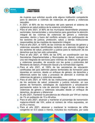 de mujeres que solicitan ayuda ante alguna institución competente
para la atención a vol asuón oen aaócenlauón oen amneió y violencias
sexuales.
i. A 2021, el 80% de los municipios del país operará el sistema de
vigilancia en salud pública de la violencia intrafamiliar.
j. Para el año 2021, el 80% de los municipios desarrollarán procesos
sectoriales, transectoriales y comunitarios para garantizar la atención
integral de las víctimas de violencias de género y violencias
sexuales, dentro y fuera del conflicto armado; con participación de
los sectores de justicia, protección, salud, y demás instituciones
responsables de las medidas de reparación integral.
k. Para el año 2021, el 100% de las víctimas de violencias de género y
violencias sexuales identificadas recibirán una atención integral de
los sectores de salud, protección y justicia para la restitución de los
derechos que les han sido vulnerados.
l. Para el año 2021, el 100% de las EPS, en coordinación con las
Secretarías Departamentales y Municipales de Salud, contará con
una red integrada de servicios para víctimas de violencias de género
y violencias sexuales, de acuerdo con las guías y protocolos del
Ministerio de Salud y Protección Social y la normatividad vigente.
m. Para el año 2021, el 100% de las secretarías de educación
certificadas del país definirán planes territoriales de formación para
docentes en servicio, desde un enfoque de género, de derechos y
diferencial,nsobre las rutas y procesos de atención a víctimas de
violencias de género y violencias sexuales.
n. Para el año 2021, el 100% de las instituciones públicas nacionales
de los sectores de salud, protección y justicia incluirán, en sus
planes de formación, estrategias de capacitación y actualización
permanente sobre la ruta de atención integral de las víctimas de
violencias de género y violencias sexuales desde un enfoque de
derechos, de namneiónenoa eienlauc.
o. Al año 2021, mantener la prevalencia de infección por VIH en menos
de 1% en población de 15 a 49 años.
p. Para el año 2021, alcanzar y mantener el porcentaje de transmisión
materno-infantil del VIH, sobre el número de niños expuestos, en
eln2% o menos.
q. Para el año 2021, alcanzar y mantener la incidencia de sífilis
congénita en 0.5 casos o menos, incluidos los mortinatos,npor cada
 