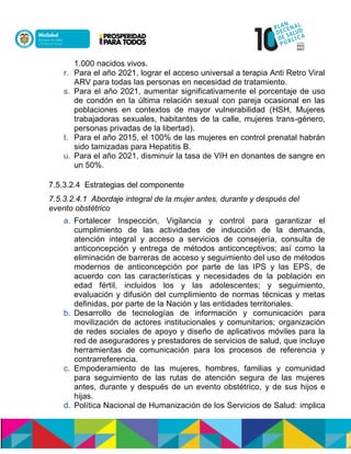 1.000 nacidos vivos.
r. Para el año 2021, lograr el acceso universal a terapia Anti Retro Viral
ARV para todas las personas en necesidad de tratamiento.
s. Para el año 2021, aumentar significativamente el porcentaje de uso
de condón en la última relación sexual con pareja ocasional en las
poblaciones en contextos de mayor vulnerabilidad (HSH, Mujeres
trabajadoras sexuales, habitantes de la calle, mujeres trans-género,
personas privadas de la libertad).n
t. Para el año 2015, el 100% de las mujeres en control prenatal habrán
sido tamizadas para Hepatitis B.
u. Para el año 2021, disminuir la tasa de VIH en donantes de sangre en
un 50%.
7.5.3.2.4 Estrategias del componente
7.5.3.2.4.1 Abordaje integral de la mujer antes, durante y después del
evento obstétrico
a. Fortalecer Inspección, Vigilancia y control para garantizar el
cumplimiento de las actividades de inducción de la demanda,
atención integral y acceso a servicios de consejería, consulta de
anticoncepción y entrega de métodos anticonceptivos; así como la
eliminación de barreras de acceso y seguimiento del uso de métodos
modernos de anticoncepcisnn óin ui en oen cuón nón en cuón nó, de
acuerdo con las características y necesidades de la población en
edad fértil, incluidos los y las adolescentes; y seguimiento,
evaluación y difusión del cumplimiento de normas técnicas y metas
definidas, por parte de la Nación y las entidades territoriales.
b. Desarrollo de tecnologías de información y comunicación para
movilización de actores institucionales y comunitarios; organización
de redes sociales de apoyo y diseño de aplicativos móviles para la
red de aseguradores y prestadores de servicios de salud, que incluye
herramientas de comunicación para los procesos de referencia y
contrarreferencia.
c. Empoderamiento de las mujeres, hombres, familias y comunidad
para seguimiento de las rutas de atención segura de las mujeres
antes, durante y después de un evento obstétrico, y de sus hijos e
hijas.
d. Política Nacional de Humanización de los Servicios de Salud: implica
 