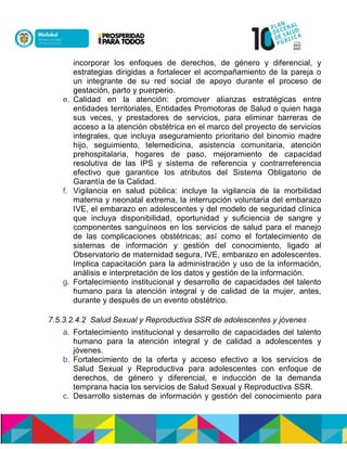 incorporar los enfoques de derechos, de género y diferencial, y
estrategias dirigidas a fortalecer el acompañamiento de la pareja o
un integrante de su red social de apoyo durante el proceso de
gestación, parto y puerperio.
e. Calidad en la atención: promover alianzas estratégicas entre
entidades territoriales, Entidades Promotoras de Salud o quien haga
sus veces, y prestadores de servicios, para eliminar barreras de
acceso a la atención obstétrica en el marco del proyecto de servicios
integrales, que incluya aseguramiento prioritario del binomio madre
hijo, seguimiento, telemedicina, asistencia comunitaria, atención
prehospitalaria, hogares de paso, mejoramiento de capacidad
resolutiva de las IPS y sistema de referencia y contrarreferencia
efectivo que garantice los atributos del Sistema Obligatorio de
Garantía de la Calidad.
f. Vigilancia en salud pública: incluye la vigilancia de la morbilidad
materna y neonatal extrema, la interrupción voluntaria del embarazo
IVE, el embarazo en adolescentes y del modelo de seguridad clínica
que incluya disponibilidad, oportunidad y suficiencia de sangre y
componentes sanguíneos en los servicios de salud para el manejo
de las complicaciones obstétricas; así como el fortalecimiento de
sistemas de información y gestión del conocimiento, ligado al
Observatorio de maternidad segura, IVE, embarazo en adolescentes.
Implica capacitación para la administración y uso de la información,
análisis e interpretación de los datos y gestión de la información.
g. Fortalecimiento institucional y desarrollo de capacidades del talento
humano para la atención integral y de calidad de la mujer, antes,
durante y después de un evento obstétrico.
7.5.3.2.4.2 Salud Sexual y Reproductiva SSR de adolescentes y jóvenes
a. Fortalecimiento institucional y desarrollo de capacidades del talento
humano para la atención integral y de calidad a adolescentes y
jóvenes.
b. Fortalecimiento de la oferta y acceso efectivo a los servicios de
Salud Sexual y Reproductiva para adolescentes con enfoque de
derechos, de género y diferencial, e inducción de la demanda
temprana hacia los servicios de Salud Sexual y Reproductiva SSR.
c. Desarrollo sistemas de información y gestión del conocimiento para
 