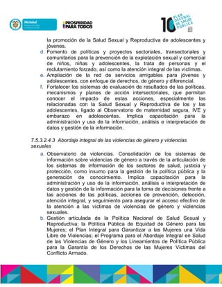 la promoción de la Salud Sexual y Reproductiva de adolescentes y
jóvenes.
d. Fomento de políticas y proyectos sectoriales, transectoriales y
comunitarios para la prevención de la explotación sexual y comercial
de niños, niñas y adolescentes, la trata de personas y el
reclutamiento forzado, así como la atención integral de las víctimas.
e. Ampliación de la red de servicios amigables para jóvenes y
adolescentes, con enfoque de derechos, de género y diferencial.
f. Fortalecer los sistemas de evaluación de resultados de las políticas,
mecanismos y planes de acción intersectoriales, que permitan
conocer el impacto de estas acciones, especialmente las
relacionadas con la Salud Sexual y Reproductiva de los y las
adolescentes, ligado al Observatorio de maternidad segura, IVE y
embarazo en adolescentes. Implica capacitación para la
administración y uso de la información, análisis e interpretación de
datos y gestión de la información.
7.5.3.2.4.3 Abordaje integral de las violencias de género y violencias
sexuales
a. Observatorio de violencias. Consolidación de los sistemas de
información sobre violencias de género a través de la articulación de
los sistemas de información de los sectores de salud, justicia y
protección, como insumo para la gestión de la política pública y la
generación de conocimiento. Implica capacitación para la
administración y uso de la información, análisis e interpretación de
datos y gestión de la información para la toma de decisiones frente a
las acciones de las políticas, acciones de prevención, detección,
atención integral, y seguimiento para asegurar el acceso efectivo de
la atención a las víctimas de violencias de género y violencias
sexuales.
b. Gestión articulada de la Política Nacional de Salud Sexual y
Reproductiva; la Política Pública de Equidad de Género para las
Mujeres; el Plan Integral para Garantizar a las Mujeres una Vida
Libre de Violencias; el Programa para el Abordaje Integral en Salud
de las Violencias de Género y los Lineamientos de Política Pública
para la Garantía de los Derechos de las Mujeres Víctimas del
Conflicto Armado.
 