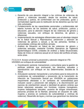 c. Garantía de una atención integral a las víctimas de violencias de
género y violencias sexuales, desde los sectores de salud,
protección y justicia, de conformidad con los protocolos, guías y
normatividad vigente para la restitución de los derechos que les han
sido vulnerados.
d. Fortalecimiento de las capacidades personales y profesionales del
talento humano de los sectores de salud, protección, justicia y
educación, para la atención integral de las violencias de género y
violencias sexuales, con enfoque de derechos, de género y
diferencial.n
e. Implementación de estrategias diferenciales para el abordaje integral
de la Salud Sexual y Reproductiva, prevención y atención de
violencias de género y sexual, y de las personas, familias y
comunidades víctimas del conflicto armado.
f. Análisis de Situación en Salud de las violencias de género y
violencias sexuales, mediante Comités Operativos de Vigilancia
Epidemiológica COVE,nunidades de análisis y Salas Situacionales;
Salas de Crisis en violencia sexual en el marco del conflicto armado,
entre otras.
7.5.3.2.4.4 Acceso universal a prevención y atención integral en ITS-
VIH/SIDA con enfoque de vulnerabilidad
a. Coordinación sectorial, transectorial y comunitaria para la gestión de
políticas públicas que promuevan los derechos sexuales y
reproductivos con enfoque en los Determinantes Socialesnde la
Salud.
b. Articulación sectorial, transectorial y comunitaria para la reducción de
condiciones de vulnerabilidad y prevención de la transmisión de
Infección de Transmisión Sexual por VIH/SIDA en poblaciones
mayormente afectadas o en contextos de vulnerabilidad;npara
inclusión social y prevención del estigma y la discriminación por
razones de orientaci snnóeéducnónaoen aouonoenamneión(h ombres que
tienen relaciones sexuales con hombres, mujeres transgénero,
mujeres trabajadoras sexuales, usuarios de drogas intravenosas,
personas privadas de la libertad, personas en situación de calle,
mujeres y jóvenes en contextos de vulnerabilidad y víctimas de
violencia). Desarrollo de leyes y normas que garanticen los derechos
 