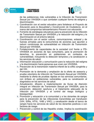 de las poblaciones más vulnerables a la Infección de Transmisión
Sexual por VIH/SIDA o que combatan cualquier forma de estigma y
discriminación.
c. Coordinación con el sector educativo para fortalecer el Proyecto de
Educación para la Sexualidad y Construcción de Ciudadanía, en el
marco del compromiso latinoamericano Prevenir con educación.
d. Fomento de estrategias educativas para la prevención de la Infección
de Transmisión Sexual por VIH/SIDA y la reducción del estigma y la
discriminación en el entorno laboral.
e. Coordinación con el sector cultura, comunicaciones, eclesial y de
fuerzas armadas para la concurrencia de acciones que apunten a
reducir condiciones de vulnerabilidad en Infección de Transmisión
Sexual por VIH/SIDA.
f. Fortalecimiento de capacidades de la sociedad civil frente a ITS-
VIH/SIDA en acciones de tipo comunitario, para la promoción de
derechos, la prevención en poblaciones en contextos de
vulnerabilidad, incluyendo la detección temprana y la canalización a
los servicios de salud.
g. Información educación y comunicación para la reducción del estigma
y la discriminación hacia personas que viven con VIH/SIDA.
h. Prevención de la transmisión materno-infantil de la sífilis congénita y
del VIH.
i. Promoción de la demanda y ampliación de la oferta de asesoría y
prueba voluntaria de Infección de Transmisión Sexual por VIH/SIDA,
mediante la oferta de pruebas rápidas en los servicios comunitarios,
con énfasis en poblaciones vulnerables, para su canalización al
diagnóstico en los servicios de salud.
j. Actualización, difusión e implementación de Guías de Atención
Integral en Infección de Transmisión Sexual por VIH/SIDA, para la
prevención, detección oportuna y el tratamiento adecuado de la
infección por VIH/SIDA y el control del riesgo biológico y
bioseguridad.
k. Promoción y educación a la comunidad y a los donantes de sangre
para la prevención de las infecciones transmitidas por transfusión
(VIH, Sífilis, HTVL, VHB y VHC), y canalización desde el banco de
sangre hacia los servicios de salud de los donantes positivos o con
factores de riesgo.
l. Prevención y control de las Hepatitis virales. Implica la coordinación
 