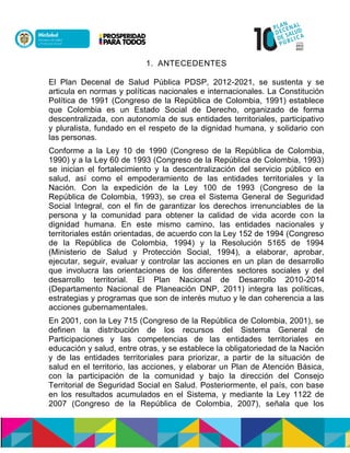 1. ANTECEDENTES
El Plan Decenal de Salud Pública PDSP, 2012-2021, se sustenta y se
articula en normas y políticas nacionales e internacionales. La Constitución
Política de 1991 (Congreso de la República de Colombia, 1991) establece
que Colombia es un Estado Social de Derecho, organizado de forma
descentralizada, con autonomía de sus entidades territoriales, participativo
y pluralista, fundado en el respeto de la dignidad humana, y solidario con
las personas.
Conforme a la Ley 10 de 1990 (Congreso de la República de Colombia,
1990) y a la Ley 60 de 1993 (Congreso de la República de Colombia, 1993)
se inician el fortalecimiento y la descentralización del servicio público en
salud, así como el empoderamiento de las entidades territoriales y la
Nación. Con la expedición de la Ley 100 de 1993 (Congreso de la
República de Colombia, 1993), se crea el Sistema General de Seguridad
Social Integral, con el fin de garantizar los derechos irrenunciables de la
persona y la comunidad para obtener la calidad de vida acorde con la
dignidad humana. En este mismo camino, las entidades nacionales y
territoriales están orientadas, de acuerdo con la Ley 152 de 1994 (Congreso
de la República de Colombia, 1994) y la Resolución 5165 de 1994
(Ministerio de Salud y Protección Social, 1994), a elaborar, aprobar,
ejecutar, seguir, evaluar y controlar las acciones en un plan de desarrollo
que involucra las orientaciones de los diferentes sectores sociales y del
desarrollo territorial. El Plan Nacional de Desarrollo 2010-2014
(Departamento Nacional de Planeación DNP, 2011) integra las políticas,
estrategias y programas que son de interés mutuo y le dan coherencia a las
acciones gubernamentales.
En 2001, con la Ley 715 (Congreso de la República de Colombia, 2001), se
definen la distribución de los recursos del Sistema General de
Participaciones y las competencias de las entidades territoriales en
educación y salud, entre otras, y se establece la obligatoriedad de la Nación
y de las entidades territoriales para priorizar, a partir de la situación de
salud en el territorio, las acciones, y elaborar un Plan de Atención Básica,
con la participación de la comunidad y bajo la dirección del Consejo
Territorial de Seguridad Social en Salud. Posteriormente, el país, con base
en los resultados acumulados en el Sistema, y mediante la Ley 1122 de
2007 (Congreso de la República de Colombia, 2007), señala que los
 
