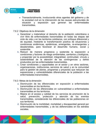  Transectorialmente, involucrando otros agentes del gobierno y de
la sociedad civil en la intervención de las causas estructurales de
situación y exposición que generan las enfermedades
transmisibles.
7.6.2 Objetivos de la dimensión
a. Garantizar y materializar el derecho de la población colombiana a
vivir libre de enfermedades transmisibles en todas las etapas del
ciclo de vida y en los territorios cotidianos, con enfoque diferencial y
de equidad, mediante la transformación positiva de situaciones y
condiciones endémicas, epidémicas, emergentes, re-emergentes y
desatendidas, para favorecer el desarrollo humano, social y
sostenible.
b. Reducir de manera progresiva y sostenida la exposición a
condiciones y factores de riesgo ambientales, sanitarios y biológicos,
y propender por la accesibilidad, integralidad, continuidad, vínculo y
sostenibilidad de la atención de las contingencias y daños
producidos por las enfermedades transmisibles.
c. Crear condiciones y capacidades en el sector y en otros sectores,
organizaciones, instituciones,nservicios de salud y en la comunidad
para la gestión de planes, programas y proyectos que reduzcan las
exposiciones y vulnerabilidades diferenciales de la población a las
enfermedades transmisibles.
7.6.3 Metas de la dimensión
a. Disminución de los diferenciales en exposición a enfermedades
transmisibles en los territorios.
b. Disminución de los diferenciales en vulnerabilidad a enfermedades
transmisibles en los territorios.
c. Mejora en el acceso y calidad de los servicios de promoción de la
salud, prevención, protección y atención de los eventos
transmisibles, considerando los diferenciales de las poblaciones en
sus territorios.
d. Disminución de la morbilidad, mortalidad y discapacidad general por
enfermedades transmisibles, y de los deferenciales en los estratos
sociales.
 