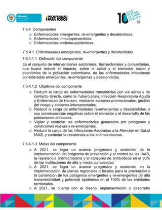 7.6.4 Componentes
a. Enfermedades emergentes, re-emergentes y desatendidas.
b. Enfermedades inmunoprevenibles.
c. Enfermedades endemo-epidémicas.
7.6.4.1 Enfermedades emergentes, re-emergentes y desatendidas
7.6.4.1.1 Definición del componente
Es el conjunto de intervenciones sectoriales, transectoriales y comunitarias,
que busca reducir el impacto, sobre la salud y el bienestar social y
económico de la población colombiana, de las enfermedades infecciosas
consideradas emergentes, re-emergentes y desatendidas.
7.6.4.1.2 Objetivos del componente
a. Reducir la carga de enfermedades transmitidas por vía aérea y de
contacto directo, como la Tuberculosis, Infección Respiratoria Aguda
y Enfermedad de Hansen, mediante acciones promocionales, gestión
del riesgo y acciones intersectoriales.
b. Reducir la carga de enfermedades re-emergentes y desatendidas, y
sus consecuencias negativas sobre el bienestar y el desarrollo de las
poblaciones afectadas.
c. Vigilar y controlar las enfermedades generadas por patógenos y
condiciones nuevas y re-emergentes.
d. Reducir la carga de las Infecciones Asociadas a la Atención en Salud
IAAS, y contener la resistencia a los antimicrobianos.
7.6.4.1.3 Metas del componente
a. A 2021, se logra un avance progresivo y sostenido de la
implementación del programa de prevención y el control de las IAAS,
la resistencia antimicrobiana y el consumo de antibióticos en el 90%
de las instituciones de alta y media complejidad.
b. A 2021, se logra un avance progresivo y sostenido en la
implementación de planes regionales o locales para la prevención y
la contención de los patógenos emergentes y re-emergentes de alta
transmisibilidad y potencial epidémico en el 100% de las entidades
territoriales.
c. A 2021, se cuenta con el diseño, implementación y desarrollo
 