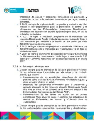 progresivo de planes y programas territoriales de promoción y
prevención de las enfermedades transmitidas por agua, suelo y
alimentos.
d. A 2021, se logra la implementación progresiva y sostenida del plan
integral e inter-programático para la prevención, el control y la
eliminación de las Enfermedades Infecciosas Desatendidas,
priorizadas de acuerdo con el perfil epidemiológico local, en las 36
entidades territoriales.
e. A 2021, se logra la reducción progresiva de la mortalidad por
Infección Respiratoria Aguda (incluida Neumonía), buscando llegar a
una mortalidad por Neumonía de menos de 8,9 casos por cada
100.000 menores de cinco años.
f. A 2021, se logra la reducción progresiva a menos de 1,59 casos por
100.000 habitantes de la mortalidad por Tuberculosis TB en todo el
territorio nacional.
g. A 2021, se logra la disminuir la discapacidad severa por Enfermedad
de Hansen entre los casos nuevos, hasta llegar a una tasa de 0.58
casos por 1.000.000 habitantes con discapacidad grado 2 en el año
2022.
7.6.4.1.4 Estrategias del componente
a. Gestión integral para la promoción de la salud, prevención y control
de las enfermedades transmitidas por vía aérea y de contacto
directo, que incluye:
 Implementación de las estrategias específicas de atención
primaria como las salas ERA (Enfermedad Respiratoria Aguda) y
otros servicios básicos en salud.
 Desarrollo del componente comunitario para la prevención y
cuidado adecuado de los casos de Infección Respiratoria Aguda
IRA leve en casa, en el contexto de la Atención Integral a las
Enfermedades Prevalentes de la Infancia AIEPI.
 Implementación de las líneas de acción de los planes
estratégicos Para aliviar la carga y sostener las actividades de
control en Enfermedad de Hansen y Colombia libre de
Tuberculosis.
b. Gestión integral para la promoción de la salud, prevención y control
de las enfermedades emergentes, re-emergentes y desatendidas,
 