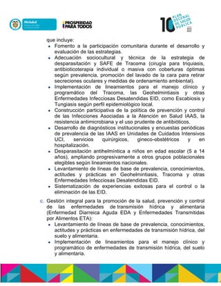 que incluye:
 Fomento a la participación comunitaria durante el desarrollo y
evaluación de las estrategias.
 Adecuación sociocultural y técnica de la estrategia de
desparasitación y SAFE de Tracoma (cirugía para triquiasis,
antibioticoterapia individual o masiva con coberturas óptimas
según prevalencia, promoción del lavado de la cara para retirar
secreciones oculares y medidas de ordenamiento ambiental).
 Implementación de lineamientos para el manejo clínico y
programático del Tracoma, las Geohelmintiasis y otras
Enfermedades Infecciosas Desatendidas EID, como Escabiosis y
Tungiasis según perfil epidemiológico local.
 Construcción participativa de la política de prevención y control
de las Infecciones Asociadas a la Atención en Salud IAAS, la
resistencia antimicrobiana y el uso prudente de antibióticos.
 Desarrollo de diagnósticos institucionales y encuestas periódicas
de prevalencia de las IAAS en Unidades de Cuidados Intensivos
UCI, servicios quirúrgicos, gineco-obstétricos y en
hospitalización.
 Desparasitación antihelmíntica a niños en edad escolar (5 a 14
años), ampliando progresivamente a otros grupos poblacionales
elegibles según lineamientos nacionales.
 Levantamiento de líneas de base de prevalencia, conocimientos,
actitudes y prácticas en Geohelmintiasis, Tracoma y otras
Enfermedades Infecciosas Desatendidas EID.
 Sistematización de experiencias exitosas para el control o la
eliminación de las EID.
c. Gestión integral para la promoción de la salud, prevención y control
de las enfermedades dentransmisión hídrica y alimentaria
(Enfermedad Diarreica Aguda EDA y Enfermedades Transmitidas
por Alimentos ETA):
 Levantamiento de líneas de base de prevalencia, conocimientos,
actitudes y prácticas en enfermedades de transmisión hídrica, del
suelo y alimentaria.
 Implementación de lineamientos para el manejo clínico y
programático de enfermedades de transmisión hídrica, del suelo
y alimentaria.
 