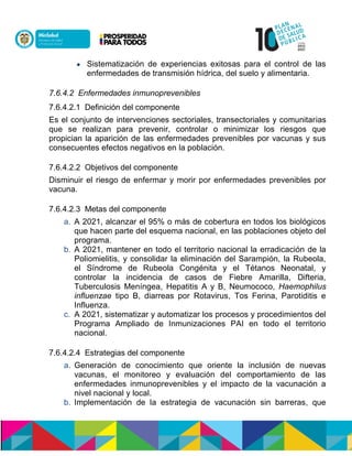  Sistematización de experiencias exitosas para el control de las
enfermedades de transmisión hídrica, del suelo y alimentaria.
7.6.4.2 Enfermedades inmunoprevenibles
7.6.4.2.1 Definición del componente
Es el conjunto de intervenciones sectoriales, transectoriales y comunitarias
que se realizan para prevenir, controlar o minimizar los riesgos que
propician la aparición de las enfermedades prevenibles por vacunas y sus
consecuentes efectos negativos en la población.
7.6.4.2.2 Objetivos del componente
Disminuir el riesgo de enfermar y morir por enfermedades prevenibles por
vacuna.
7.6.4.2.3 Metas del componente
a. A 2021, alcanzar el 95% o más de cobertura en todos los biológicos
que hacen parte del esquema nacional, en las poblaciones objeto del
programa.
b. A 2021, mantener en todo el territorio nacional la erradicación de la
Poliomielitis, y consolidar la eliminación del Sarampión, la Rubeola,
el Síndrome de Rubeola Congénita y el Tétanos Neonatal, y
controlar la incidencia de casos de Fiebre Amarilla, Difteria,
Tuberculosis Meníngea, Hepatitis A y B, Neumococo, Haemophilus
influenzae tipo B, diarreas por Rotavirus, Tos Ferina, Parotiditis e
Influenza.
c. A 2021, sistematizar y automatizar los procesos y procedimientos del
Programa Ampliado de Inmunizaciones PAI en todo el territorio
nacional.
7.6.4.2.4 Estrategias del componente
a. Generación de conocimiento que oriente la inclusión de nuevas
vacunas, el monitoreo y evaluación del comportamiento de las
enfermedades inmunoprevenibles y el impacto de la vacunación a
nivel nacional y local.
b. Implementación de la estrategia de vacunación sin barreras, que
 