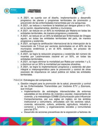 c. A 2021, se cuenta con el diseño, implementación y desarrollo
progresivo de planes y programas territoriales de promoción y
prevención de las enfermedades transmitidas por vía sanguínea.
d. A 2021, se reduce o mantiene la letalidad por dengue grave a <2%,
en la nación, departamentos, distritos y municipios.
e. A 2021, se reduce en un 80% la mortalidad por Malaria en todas las
entidades territoriales, de manera progresiva y sostenida.
f. A 2021, se reduce en un 30% la letalidad por Enfermedad de Chagas
agudo, en todas las entidades territoriales del país, de manera
progresiva y sostenida.
g. A 2021, se logra la certificación internacional de la interrupción de la
transmisión de T.Cruzi por vectores domiciliados en el 40% de los
municipios endémicos y en el 60% restante, en proceso de
certificación.
h. A 2021, se logra la reducción progresiva y sostenida del número de
muertes por Leishmaniasis visceral en un 50%, en todas las
entidades territoriales.
i. A 2021, se logra eliminar la mortalidad por Rabia por variantes 1 y 2,
y disminuir en un 30% la mortalidad por especies silvestres.
j. A 2021, se logra la implementación progresiva y sostenida del plan
integral e interprogramático para la prevención y control de otras
zoonosis de importancia en salud pública en todas las entidades
territoriales.
7.6.4.3.4 Estrategias del componente
a. Gestión integral para la promoción de la salud, prevención y control
de las Enfermedades Transmitidas por Vectores ETV y Zoonosis,
que incluye:
 Implementación de estrategias intersectoriales de entornos
saludables en los ámbitos de vivienda y escolar, mejoramiento de
vivienda, y la metodología COMBI (Comunicación para Influenciar
Comportamientos, por sus siglas en inglés), en los ámbitos
institucional y comunitario, articuladas con los sectores salud,
vivienda, educación, cultura, ambiente, agricultura, industria y
comercio y turismo, y organizaciones sociales y comunitarias
para las ETV.
 Desarrollo de acciones preventivas de la exposición a factores de
 