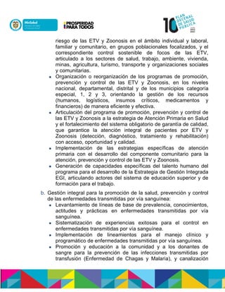 riesgo de las ETV y Zoonosis en el ámbito individual y laboral,
familiar y comunitario, en grupos poblacionales focalizados, y el
correspondiente control sostenible de focos de las ETV,
articulado a los sectores de salud, trabajo, ambiente, vivienda,
minas, agricultura, turismo, transporte y organizaciones sociales
y comunitarias.
 Organización o reorganización de los programas de promoción,
prevención y control de las ETV y Zoonosis, en los niveles
nacional, departamental, distrital y de los municipios categoría
especial, 1, 2 y 3, orientando la gestión de los recursos
(humanos, logísticos, insumos críticos, medicamentos y
financieros) de manera eficiente y efectiva.
 Articulación del programa de promoción, prevención y control de
las ETV y Zoonosis a la estrategia de Atención Primaria en Salud
y el fortalecimiento del sistema obligatorio de garantía de calidad,
que garantice la atención integral de pacientes por ETV y
Zoonosis (detección, diagnóstico, tratamiento y rehabilitación)
con acceso, oportunidad y calidad.
 Implementación de las estrategias específicas de atención
primaria con el desarrollo del componente comunitario para la
atención, prevención y control de las ETV y Zoonosis.
 Generación de capacidades específicas del talento humano del
programa para el desarrollo de la Estrategia de Gestión Integrada
EGI, articulando actores del sistema de educación superior y de
formación para el trabajo.
b. Gestión integral para la promoción de la salud, prevención y control
de las enfermedades transmitidas por vía sanguínea:
 Levantamiento de líneas de base de prevalencia, conocimientos,
actitudes y prácticas en enfermedades transmitidas por vía
sanguínea.
 Sistematización de experiencias exitosas para el control en
enfermedades transmitidas por vía sanguínea.
 Implementación de lineamientos para el manejo clínico y
programático de enfermedades transmitidas por vía sanguínea.
 Promoción y educación a la comunidad y a los donantes de
sangre para la prevención de las infecciones transmitidas por
transfusión (Enfermedad de Chagas y Malaria), y canalización
 