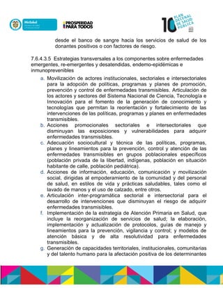 desde el banco de sangre hacia los servicios de salud de los
donantes positivos o con factores de riesgo.
7.6.4.3.5 Estrategias transversales a los componentes sobre enfermedades
emergentes, re-emergentes y desatendidas, endemo-epidémicas e
inmunoprevenibles
a. Movilización de actores institucionales, sectoriales e intersectoriales
para la adopción de políticas, programas y planes de promoción,
prevención y control de enfermedades transmisibles. Articulación de
los actores y sectores del Sistema Nacional de Ciencia, Tecnología e
Innovación para el fomento de la generación de conocimiento y
tecnologías que permitan la reorientación y fortalecimiento de las
intervenciones de las políticas, programas y planes en enfermedades
transmisibles.
b. Acciones promocionales sectoriales e intersectoriales que
disminuyan las exposiciones y vulnerabilidades para adquirir
enfermedades transmisibles.
c. Adecuación sociocultural y técnica de las políticas, programas,
planes y lineamientos para la prevención, control y atención de las
enfermedades transmisibles en grupos poblacionales específicos
(población privada de la libertad, indígenas, población en situación
habitante de calle, población pediátrica).
d. Acciones de información, educación, comunicación y movilización
social, dirigidas al empoderamiento de la comunidad y del personal
de salud, en estilos de vida y prácticas saludables, tales como el
lavado de manos y el uso de calzado, entre otros.
e. Articulación inter-programática sectorial e intersectorial para el
desarrollo de intervenciones que disminuyan el riesgo de adquirir
enfermedades transmisibles.
f. Implementación de la estrategia de Atención Primaria en Salud, que
incluye la reorganización de servicios de salud; la elaboración,
implementación y actualización de protocolos, guías de manejo y
lineamientos para la prevención, vigilancia y control; y modelos de
atención básica y de alta resolutividad para enfermedades
transmisibles.
g. Generación de capacidades territoriales, institucionales, comunitarias
y del talento humano para la afectación positiva de los determinantes
 
