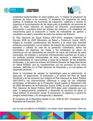 propósitos fundamentales en salud pública son: 1) mejorar la prestación de
servicios de salud a los usuarios; 2) fortalecer los programas de salud
pública; 3) fortalecer las funciones de inspección, vigilancia y control; 4)
organizar el funcionamiento de las redes para la prestación de servicios de
salud; 5) hacer reformas en aspectos de dirección, universalización,
financiación y equilibrio entre los actores del sistema; y 6) establecer los
mecanismos para la evaluación a través de indicadores de gestión y
resultados en salud y bienestar de todos los actores del Sistema.
El Plan Nacional de Salud Pública 2007-2010, adoptado mediante el
Decreto 3039 de 2007 (Ministerio de Salud y Protección Social, 2007),
integra el mandato constitucional del derecho a la salud bajo diversos
enfoques conceptuales, con el objetivo de mejorar las condiciones de salud,
bienestar y calidad de vida de la población colombiana; define las
prioridades, los objetivos, las metas y las estrategias en salud, en
coherencia con los indicadores de situación de salud, las políticas de salud
nacionales, los tratados y convenios internacionales suscritos por el país y
las políticas sociales transversales de otros sectores; y determina las
responsabilidades en salud pública a cargo de la Nación, de las entidades
territoriales, y de todos los actores del Sistema General de Seguridad Social
en Salud SGSSS, que se complementan con las acciones de los otros
sectores, definidas en el Plan Nacional de Desarrollo y en los planes de
desarrollo territorial.
Dada la necesidad de adoptar la metodología para la elaboración, la
ejecución, el seguimiento, la evaluación y el control del Plan de Salud
Territorial y de las acciones que integran el Plan Nacional de Salud Pública
2007-2010 a las intervenciones colectivas a cargo de las entidades
territoriales, el Ministerio de la Protección Social expide la Resolución 425
de 2008 (Ministerio de la Protección Social, 2008), la cual considera que el
Plan Nacional de Salud Pública 2007-2010 debe estar integrado por seis
ejes: 1) aseguramiento, prestación y desarrollo de servicios de salud; 2)
salud pública; 3) promoción social; 4) prevención; 5) vigilancia y control de
riesgos profesionales; y 6) emergencias y desastres.
El Congreso de la República expide la Ley 1438 de 2011 (Congreso de la
República de Colombia, 2011),
por la cual se reforma el SGSSS y se dictan otras disposiciones. Esta ley
 