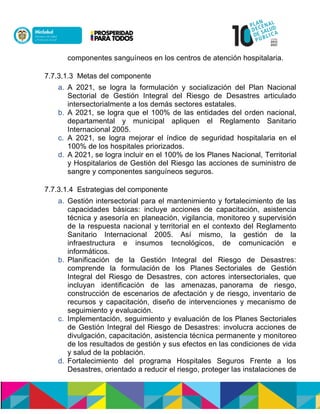 componentes sanguíneos en los centros de atención hospitalaria.
7.7.3.1.3 Metas del componente
a. A 2021, se logra la formulación y socialización del Plan Nacional
Sectorial de Gestión Integral del Riesgo de Desastres articulado
intersectorialmente a los demás sectores estatales.
b. A 2021, se logra que el 100% de las entidades del orden nacional,
departamental y municipal apliquen el Reglamento Sanitario
Internacional 2005.
c. A 2021, se logra mejorar el índice de seguridad hospitalaria en el
100% de los hospitales priorizados.
d. A 2021, se logra incluir ennel 100% de los Planes Nacional, Territorial
y Hospitalarios de Gestión del Riesgo las acciones de suministro de
sangre y componentes sanguíneos seguros.
7.7.3.1.4 Estrategias del componente
a. Gestión intersectorial para el mantenimiento y fortalecimiento de las
capacidades básicas: incluye acciones de capacitación, asistencia
técnica y asesoría en planeación, vigilancia, monitoreo y supervisión
de la respuesta nacional y territorial en el contexto del Reglamento
Sanitario Internacional 2005. Así mismo, la gestión de la
infraestructura e insumos tecnológicos, de comunicación e
informáticos.
b. Planificación de la Gestión Integral del Riesgo de Desastres:
comprende la formulación de los Planes Sectoriales de Gestión
Integral del Riesgo de Desastres, con actores intersectoriales, que
incluyan identificación de las amenazas,npanorama de riesgo,
construcción de escenarios de afectación y de riesgo, inventario de
recursos y capacitación, diseño de intervenciones y mecanismo de
seguimiento y evaluación.
c. Implementación, seguimiento y evaluación de losnPlanesnSectoriales
de Gestión Integral del Riesgo de Desastres: involucra acciones de
divulgación, capacitación, asistencia técnica permanente y monitoreo
de los resultados de gestión y sus efectos en las condiciones de vida
y salud de la población.
d. Fortalecimiento del programa Hospitales Seguros Frente a los
Desastres, orientado a reducir el riesgo, proteger las instalaciones de
 