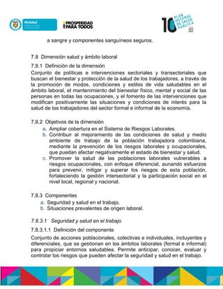 a sangre y componentes sanguíneos seguros.
7.8 Dimensión salud y ámbito laboral
7.8.1 Definición de la dimensión
Conjunto de políticas e intervenciones sectoriales y transectoriales que
buscan el bienestarnynprotección de la salud de los trabajadores, a través de
la promoción de modos, condiciones y estilos de vida saludables en el
ámbito laboral, el mantenimiento del bienestar físico, mental y social de las
personas en todas las ocupaciones, y el fomento de las intervenciones que
modifican positivamente las situaciones y condiciones de interés para la
salud de los trabajadores del sector formal e informal de la economía.
7.8.2 Objetivos de la dimensión
a. Ampliar cobertura en el Sistema de Riesgos Laborales.
b. Contribuir al mejoramiento de las condiciones de salud y medio
ambiente de trabajo de la población trabajadora colombiana,
mediante la prevención de los riesgos laborales y ocupacionales,
que puedan afectar negativamente el estado de bienestar y salud.
c. Promover la salud de las poblaciones laborales vulnerables a
riesgos ocupacionales, con enfoque diferencial, aunando esfuerzos
para prevenir, mitigar y superar los riesgos de esta población,
fortaleciendo la gestión intersectorial y la participaciónnsocial en el
nivel local, regional ynnacional.
7.8.3 Componentes
a. Seguridad y salud en el trabajo.
b. Situaciones prevalentes de origen laboral.
7.8.3.1 Seguridad y salud en el trabajo
7.8.3.1.1 Definición del componente
Conjunto de acciones poblacionales, colectivas e individuales, incluyentes y
diferenciales, que se gestionan en los ámbitos laborales (formal e informal)
para propiciar entornos saludables. Permite anticipar, conocer, evaluar y
controlar los riesgos que pueden afectar la seguridad y salud en el trabajo.
 