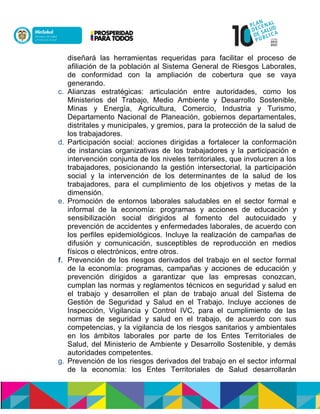 diseñará las herramientas requeridas para facilitar el proceso de
afiliación de la población al Sistema General de Riesgos Laborales,
de conformidad con la ampliación de cobertura que se vaya
generando.
c. Alianzas estratégicas: articulación entre autoridades, como los
Ministerios del Trabajo, Medio Ambiente y Desarrollo Sostenible,
Minas y Energía, Agricultura, Comercio, Industria y Turismo,
Departamento Nacional de Planeación, gobiernos departamentales,
distritales y municipales, y gremios, para la protección de la salud de
los trabajadores.
d. Participación social: acciones dirigidas a fortalecer la conformación
de instancias organizativas de los trabajadores y la participación e
intervención conjunta de los niveles territoriales, que involucren a los
trabajadores, posicionando la gestión intersectorial, la participación
social y la intervención de los determinantes de la salud de los
trabajadores, para el cumplimiento de los objetivos y metas de la
dimensión.
e. Promoción de entornos laborales saludables en el sector formal e
informal de la economía: programas y acciones de educación y
sensibilización social dirigidos al fomento del autocuidado y
prevención de accidentes y enfermedades laborales, de acuerdo con
los perfiles epidemiológicos. Incluye la realización de campañas de
difusión y comunicación, susceptibles de reproducción en medios
físicos o electrónicos, entre otros.n
f. Prevención de los riesgos derivados del trabajo en el sector formal
de la economía: programas, campañas y acciones de educación y
prevención dirigidos a garantizar que las empresas conozcan,
cumplan las normas y reglamentos técnicos en seguridad y salud en
el trabajo y desarrollen el plan de trabajo anual del Sistema de
Gestión de Seguridad y Salud en el Trabajo. Incluye acciones de
Inspección, Vigilancia y Control IVC, para el cumplimiento de las
normas de seguridad y salud en el trabajo, de acuerdo con sus
competencias, y la vigilancia de los riesgos sanitarios y ambientales
en los ámbitos laborales por parte de los Entes Territoriales de
Salud, del Ministerio de Ambiente y Desarrollo Sostenible, y demás
autoridades competentes.
g. Prevención de los riesgos derivados del trabajo en el sector informal
de la economía: los Entes Territoriales de Salud desarrollarán
 