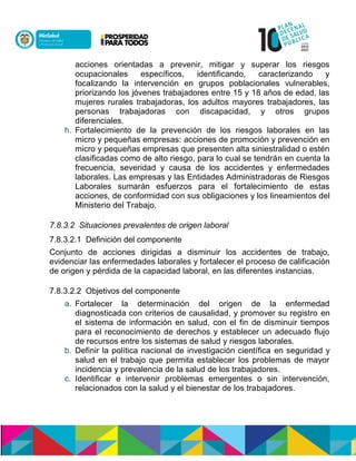acciones orientadas a prevenir, mitigar y superar los riesgos
ocupacionales específicos, identificando, caracterizando y
focalizando la intervención en grupos poblacionales vulnerables,
priorizando los jóvenes trabajadores entre 15 y 18 años de edad, las
mujeres rurales trabajadoras, los adultos mayores trabajadores, las
personas trabajadoras con discapacidad, y otros grupos
diferenciales.
h. Fortalecimiento de la prevención de los riesgos laborales en las
micro y pequeñas empresas: acciones de promoción y prevención en
micro y pequeñas empresas que presenten alta siniestralidad o estén
clasificadas como de alto riesgo, para lo cual se tendrán en cuenta la
frecuencia, severidad y causa de los accidentes y enfermedades
laborales. Las empresas y las Entidades Administradoras de Riesgos
Laborales sumarán esfuerzos para el fortalecimiento de estas
acciones, de conformidad con sus obligaciones y los lineamientos del
Ministerio del Trabajo.
7.8.3.2 Situaciones prevalentes de origen laboral
7.8.3.2.1 Definición del componente
Conjunto de acciones dirigidas a disminuir los accidentes de trabajo,
evidenciar las enfermedades laborales y fortalecer el proceso de calificación
de origen y pérdida de la capacidad laboral, en las diferentes instancias.
7.8.3.2.2 Objetivos del componente
a. Fortalecer la determinación del origen de la enfermedad
diagnosticada con criterios de causalidad, y promover su registro en
el sistema de información en salud, con el fin de disminuir tiempos
para el reconocimiento de derechos y establecer un adecuado flujo
de recursos entre los sistemas de salud y riesgos laborales.
b. Definir la política nacional de investigación científica en seguridad y
salud en el trabajo que permita establecer los problemas de mayor
incidencia y prevalencia de la salud de los trabajadores.
c. Identificar e intervenir problemas emergentes o sin intervención,
relacionados con la salud y el bienestar de los trabajadores.
 