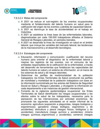 7.8.3.2.3 Metas del componente
a. A 2021 se reduce el sub-registro de los eventos ocupacionales
mediante el fortalecimiento del talento humano en salud para la
calificación del origen de los eventos y pérdida de capacidad laboral.
b. A 2021 se disminuye la tasa de accidentalidad en el trabajo en
Colombia.
c. A 2021 se establece la línea base de las enfermedades laborales,
diagnosticadas por cada 100.000 trabajadores afiliados al Sistema
General de Riesgos Laborales, en periodos bienales.
d. A 2021 se desarrolla la línea de investigación en salud en el ámbito
laboral, que incluya las variables del mercado laboral, las tendencias
de la macroeconomía y el desarrollo tecnológico.
7.8.3.2.4 Estrategias del componente
a. Educación, información y comunicación: cualificación del recurso
humano para orientar el diagnóstico de la enfermedad laboral y
mejorar los registros de los eventos, con el concurso de las
entidades responsables de la calificación de la enfermedad, a través
del desarrollo de herramientas que fortalezcan las capacidades del
talento humano en salud y el sistema de información, en el marco de
los sistemas de salud y de riesgos laborales.
b. Determinar los perfiles de morbimortalidad de la población
trabajadora: los Entes Territoriales de Salud construirán los perfiles
de morbilidad y mortalidad de la población trabajadora con base en
la información suministrada por los actores del Sistema de Seguridad
Social en Salud y Riesgos Laborales, y divulgarán la información en
cada departamento a las instancias de gestión intersectorial.
c. Fomento de la vigilancia epidemiológica ocupacional: los Entes
Territoriales de Salud identificarán los riesgos ocupacionales y los
efectos sobre la salud de los trabajadores, necesarios para la
planeación de las intervenciones por actividad económica. Se
priorizarán las siguientes actividades en el sector informal de la
economía: agricultura (exposición a plaguicidas, riesgos biológicos y
ergonómicos); ganadería (riesgo biológico, ergonómico y de
accidentes); silvicultura y pesca (riesgos físicos, biológicos y de
accidentes); manufactura (riesgo químico y accidentes); minería
(riesgos químicos, ergonómicos y accidentes); comercio (riesgos
 