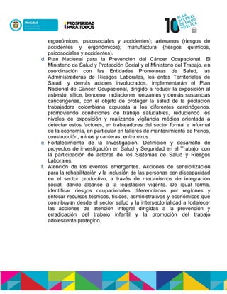 ergonómicos, psicosociales y accidentes); artesanos (riesgos de
accidentes y ergonómicos); manufactura (riesgos químicos,
psicosociales y accidentes).
d. Plan Nacional para la Prevención del Cáncer Ocupacional. El
Ministerio de Salud y Protección Social y el Ministerio del Trabajo, en
coordinación con las Entidades Promotoras de Salud, las
Administradoras de Riesgos Laborales, los entes Territoriales de
Salud, y demás actores involucrados, implementarán el Plan
Nacional de Cáncer Ocupacional, dirigido a reducir la exposición al
asbesto, sílice, benceno, radiaciones ionizantes y demás sustancias
cancerígenas, con el objeto de proteger la salud de la población
trabajadora colombiana expuesta a los diferentes carcinógenos,
promoviendo condiciones de trabajo saludables, reduciendo los
niveles de exposición y realizando vigilancia médica orientada a
detectar estos factores, en trabajadores del sector formal e informal
de la economía, en particular en talleres de mantenimiento de frenos,
construcción, minas y canteras, entre otros.
e. Fortalecimiento de la Investigación. Definición y desarrollo de
proyectos de investigación en Salud y Seguridad en el Trabajo, con
la participación de actores de los Sistemas de Salud y Riesgos
Laborales.
f. Atención de los eventos emergentes. Acciones de sensibilización
para la rehabilitación y la inclusión de las personas con discapacidad
en el sector productivo, a través de mecanismos de integración
social, dando alcance a la legislación vigente. De igual forma,
identificar riesgos ocupacionales diferenciados por regiones y
enfocar recursos técnicos, físicos, administrativos y económicos que
contribuyan desde el sector salud y la intersectorialidad a fortalecer
las acciones de atención integral dirigidas a la prevención y
erradicación del trabajo infantil y la promoción del trabajo
adolescente protegido.
 