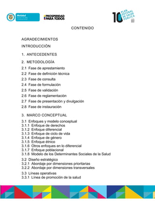 CONTENIDO
AGRADECIMIENTOS
INTRODUCCIÓN
1. ANTECEDENTES
2. METODOLOGÍA
2.1 Fase de aprestamiento
2.2 Fase de definición técnica
2.3 Fase de consulta
2.4 Fase de formulación
2.5 Fase de validación
2.6 Fase de reglamentación
2.7 Fase de presentación y divulgación
2.8 Fase de instauración
3. MARCO CONCEPTUAL
3.1 Enfoques y modelo conceptual
3.1.1 Enfoque de derechos
3.1.2 Enfoque diferencial
3.1.3 Enfoque de ciclo de vida
3.1.4 Enfoque de género
3.1.5 Enfoque étnico
3.1.6 Otros enfoques en lo diferencial
3.1.7 Enfoque poblacional
3.1.8 Modelo de los Determinantes Sociales de la Salud
3.2 Diseño estratégico
3.2.1 Abordaje por dimensiones prioritarias
3.2.2 Abordaje por dimensiones transversales
3.3 Líneas operativas
3.3.1 Línea de promoción de la salud
 