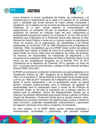busca fortalecer la acción coordinada del Estado, las instituciones y la
sociedad para el mejoramiento de la salud y la creación de un ambiente
sano y saludable que brinde servicios de mayor calidad, incluyentes y
equitativos, con el objetivo de que el centro de todos los esfuerzos sean los
residentes en el país; incluye además, la universalización del
aseguramiento, la unificación del plan de beneficios y la portabilidad o
prestación de servicios en cualquier lugar del país, preservando la
sostenibilidad financiera del sistema. En el artículo 6°, la Ley 1438 de 2011
determina que el Ministerio de la Protección Social debe elaborar un Plan
Decenal de Salud Pública a través de un proceso amplio de participación
social, de acuerdo con la organización, las modalidades y las formas
establecidas en el Decreto 1757 de 1994 (Presidencia de la República de
Colombia, 1994). Se establece que en el PDSP deben confluir las políticas
sectoriales para mejorar el estado de salud de la población, incluyendo la
salud mental; así mismo, debe incluir los objetivos, las metas, las acciones,
los recursos, los responsables, los indicadores de seguimiento y los
mecanismos de evaluación. El Ministerio de Salud y Protección Social, en el
marco de las competencias otorgadas por el Decreto 4107 de 2011
(Presidencia de la República de Colombia, 2011), aprueba, en mayo de
2011, el proceso técnico para formular y adoptar el Plan Decenal de Salud
Pública PDSP, 2012-2021.
El PDSP se enmarca en el derecho fundamental a la salud establecido en la
Constitución Política de 1991 (Congreso de la República de Colombia,
1991), en la Sentencia T-760 de 2008 de la Honorable Corte Constitucional,
y en la Ley 1450 de 2011 (Congreso de la República de Colombia, 2011).
Desde la acción intersectorial y con la participación social, se espera
generar sinergias público-privadas para la búsqueda de igualdad de
oportunidades para la prosperidad social, a través de las Políticas de
Promoción Social: la red para la superación de la pobreza extrema; la
política para la población víctima del desplazamiento forzado por la
violencia; las políticas diferenciales para grupos étnicos y género; la Política
Integral de Desarrollo y Protección Social para la primera infancia, niñez,
adolescencia y juventud; formación del capital humano; acceso y calidad en
salud universal y sostenible; empleabilidad, emprendimiento y generación
de ingresos; promoción de la cultura, el deporte y la recreación.
En este contexto, en el PDSP deben confluir políticas sectoriales e
intersectoriales, concertadas y coordinadas, que permitan impactar
 